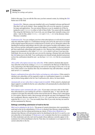 27 Mailing lists
Mailing list settings and options
fields in this page. You can edit the files once you have entered a name, by clicking the Edit
button next to the field.
Standard files Mercury comes pre-installed with a set of standard welcome and farewell
files that it will use by default - these standard files will cover the majority of common
list types and applications. You can instruct Mercury to use its standard set of files by
typing the word STANDARD in either or both of these fields. You cannot edit the standard
files using the Edit buttons, but if you wish, you can change them manually using a text
editor - look for files called STDSUB_?.MER and STDFW_?.MER in the directory where
Mercury is installed.
Confirmation file You can configure your list so that subscriptions to it will only be accepted
when the subscriber replies to a confirmation message sent out by the mail server on receipt
of the original request (this process is widely known as double-opt-in). Doing this reduces the
likelihood of someone subscribing to the list with a mis-typed or invalid e-mail address, since
they will never get the confirmation request if the address is unreachable; it also prevents peo-
ple from maliciously subscribing other people to a list. Mercury has a default confirmation
request text (contained in a file called CONFIRMS.MER), which it will use if you leave this
field blank, but you can also provide your own text by entering a filename here and clicking
the Edit button next to the field. Your confirmation text should include detailed instructions
on how the confirmation should be sent - see the base CONFIRMS.MER file for a recommend-
ed text.
Allow public subscription (anyone may subscribe) If this control is checked, then anyone
may subscribe to the list by sending a SUBSCRIBE command to the Mercury/32 Mail Server,
or by connecting to the MercuryB mailing list web service and using its Subscribe to list op-
tion. If this control is not checked, then only list moderators may add subscribers, using the
mail server's ADD command.
Require confirmation from subscribers before activating new subscriptions If this control is
checked, new subscribers will be required to reply to a confirmation request (i.e, to double-
opt-in) before being added to the list. See Confirmation file, above, for more details.
Automatically set new subscribers to digest mode if available If this control is checked and
digest support is available for the list, new subscribers will automatically be subscribed to the
list in digest mode.
Subscriptions expire automatically after x days If you enter a non-zero value in this field,
then subscriptions to your mailing list will have a limited life span: "x" days after the sub-
scription is activated, the subscriber will be removed from the list. When a user's subscription
to a list expires, Mercury sends a short message advising the user that it has happened. If the
list is moderated, Mercury sends the file AUTOEXPM.MER, and if the list is not moderated, it
sends the file AUTOEXP.MER. You can modify these files if you wish, but they are used for
all lists maintained by Mercury.
Settings controlling submission of mail to the list
Mail can be submitted to the list by This group of controls determines who is permitted to
send mail to the list for redistribution. If Anyone is checked, then Mercury simply distributes
any mail sent to the list without performing any checks. If Subscribers/Moderators is
checked, then Mercury will only permit mail to be distributed to the list if it is sent by a cur-
rent subscriber or list moderator. If Moderators only is checked, then the list is considered to
be fully-moderated, and only mail sent by people whose addresses currently appear in the
moderator list will be distributed to the list. Note that a list moderator is not required to be a
current subscriber to the list.
Mercury checks the
From:, Reply-to, Resent-
From, and Sender head-
ers in the message, which
means that a subscriber
can forward a message to
the list.
 