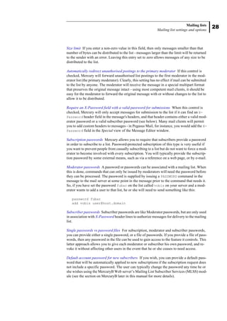 28
Mailing lists
Mailing list settings and options
Size limit If you enter a non-zero value in this field, then only messages smaller than that
number of bytes can be distributed to the list - messages larger than the limit will be returned
to the sender with an error. Leaving this entry set to zero allows messages of any size to be
distributed to the list.
Automatically redirect unauthorised postings to the primary moderator If this control is
checked, Mercury will forward unauthorised list postings to the first moderator in the mod-
erator list (the primary moderator). Clearly, this setting has no effect if mail can be submitted
to the list by anyone. The moderator will receive the message in a special multipart format
that preserves the original message intact - using most competent mail clients, it should be
easy for the moderator to forward the original message with or without changes to the list to
allow it to be distributed.
Require an X-Password field with a valid password for submissions When this control is
checked, Mercury will only accept messages for submission to the list if it can find an X-
Password header field in the message's headers, and that header contains either a valid mod-
erator password or a valid subscriber password (see below). Many mail clients will permit
you to add custom headers to messages - in Pegasus Mail, for instance, you would add the X-
Password field in the Special view of the Message Editor window.
Subscription passwords Mercury allows you to require that subscribers provide a password
in order to subscribe to a list. Password-protected subscription of this type is very useful if
you want to prevent people from casually subscribing to a list but do not want to force a mod-
erator to become involved with every subscription. You will typically provide the subscrip-
tion password by some external means, such as via a reference on a web page, or by e-mail.
Moderator passwords A password or passwords can be associated with a mailing list. When
this is done, commands that can only be issued by moderators will need the password before
they can be processed. The password is supplied by issuing a PASSWORD command in the
message to the mail server at some point in the message prior to the command that needs it.
So, if you have set the password fubar on the list called vobis on your server and a mod-
erator wants to add a user to that list, he or she will need to send something like this:
password fubar
add vobis user@host.domain
Subscriber passwords Subscriber passwords are like Moderator passwords, but are only used
in association with X-Password header lines to authorize messages for delivery to the mailing
list.
Single passwords vs password files For subscription, moderator and subscriber passwords,
you can provide either a single password, or a file of passwords. If you provide a file of pass-
words, then any password in the file can be used to gain access to the feature it controls. This
latter approach allows you to give each moderator or subscriber his own password, and re-
voke it without affecting other users in the event that he or she ceases to need access.
Default account password for new subscribers If you wish, you can provide a default pass-
word that will be automatically applied to new subscriptions if the subscription request does
not include a specific password. The user can typically change the password any time he or
she wishes using the MercuryB Web server’s Mailing List Subscriber Services (MLSS) mod-
ule (see the section on MercuryB later in this manual for more details).
 