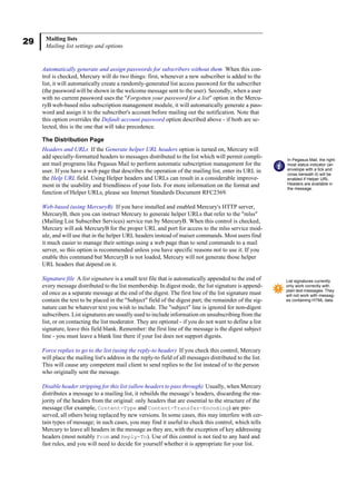 29 Mailing lists
Mailing list settings and options
Automatically generate and assign passwords for subscribers without them When this con-
trol is checked, Mercury will do two things: first, whenever a new subscriber is added to the
list, it will automatically create a randomly-generated list access password for the subscriber
(the password will be shown in the welcome message sent to the user). Secondly, when a user
with no current password uses the "Forgotten your password for a list" option in the Mercu-
ryB web-based mlss subscription management module, it will automatically generate a pass-
word and assign it to the subscriber's account before mailing out the notification. Note that
this option overrides the Default account password option described above - if both are se-
lected, this is the one that will take precedence.
The Distribution Page
Headers and URLs If the Generate helper URL headers option is turned on, Mercury will
add specially-formatted headers to messages distributed to the list which will permit compli-
ant mail programs like Pegasus Mail to perform automatic subscription management for the
user. If you have a web page that describes the operation of the mailing list, enter its URL in
the Help URL field. Using Helper headers and URLs can result in a considerable improve-
ment in the usability and friendliness of your lists. For more information on the format and
function of Helper URLs, please see Internet Standards Document RFC2369.
Web-based (using MercuryB) If you have installed and enabled Mercury's HTTP server,
MercuryB, then you can instruct Mercury to generate helper URLs that refer to the "mlss"
(Mailing List Subscriber Services) service run by MercuryB. When this control is checked,
Mercury will ask MercuryB for the proper URL and port for access to the mlss service mod-
ule, and will use that in the helper URL headers instead of maiser commands. Most users find
it much easier to manage their settings using a web page than to send commands to a mail
server, so this option is recommended unless you have specific reasons not to use it. If you
enable this command but MercuryB is not loaded, Mercury will not generate those helper
URL headers that depend on it.
Signature file A list signature is a small text file that is automatically appended to the end of
every message distributed to the list membership. In digest mode, the list signature is append-
ed once as a separate message at the end of the digest. The first line of the list signature must
contain the text to be placed in the "Subject" field of the digest part; the remainder of the sig-
nature can be whatever text you wish to include. The "subject" line is ignored for non-digest
subscribers. List signatures are usually used to include information on unsubscribing from the
list, or on contacting the list moderator. They are optional - if you do not want to define a list
signature, leave this field blank. Remember: the first line of the message is the digest subject
line - you must leave a blank line there if your list does not support digests.
Force replies to go to the list (using the reply-to header) If you check this control, Mercury
will place the mailing list's address in the reply-to field of all messages distributed to the list.
This will cause any competent mail client to send replies to the list instead of to the person
who originally sent the message.
Disable header stripping for this list (allow headers to pass through) Usually, when Mercury
distributes a message to a mailing list, it rebuilds the message’s headers, discarding the ma-
jority of the headers from the original: only headers that are essential to the structure of the
message (for example, Content-Type and Content-Transfer-Encoding) are pre-
served, all others being replaced by new versions. In some cases, this may interfere with cer-
tain types of message; in such cases, you may find it useful to check this control, which tells
Mercury to leave all headers in the message as they are, with the exception of key addressing
headers (most notably From and Reply-To). Use of this control is not tied to any hard and
fast rules, and you will need to decide for yourself whether it is appropriate for your list.
In Pegasus Mail, the right-
most status indicator (an
envelope with a tick and
cross beneath it) will be
enabled if Helper URL
Headers are available in
the message.
List signatures currently
only work correctly with
plain text messages. They
will not work with messag-
es containing HTML data.
 