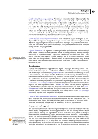 30
Mailing lists
Mailing list settings and options
Modify subject lines using this string Any text you enter in this field will be inserted at the
start of the subject field (or at the end if the Suffix control is checked) of all mail distributed
to the list. This feature is primarily intended for the comfort of MajorDomo users, and for the
benefit of mail programs with only rudimentary filtering capabilities. You can enter any text
you want in this field - the MajorDomo convention is usually to enter the list topic in square
brackets... In any case, try to keep whatever you enter short. For replies to the list, where the
subject line already contains the tag text, Mercury will strip it out and re-insert it after any
occurrences of "Re", "Re:" or "Re[x]:" at the start of the subject field, ensuring consistent
placement without affecting clients that can thread-sort by subject.
Enable Pegasus Mail-compatible encryption If the subscribers to your mailing list all use
Pegasus Mail, then you can encrypt the messages you send to the list by checking this control.
Whatever key you supply will be used to encrypt the messages, and your subscribers must
know that password in order to read the messages. Mail generated with this option turned on
is only readable using Pegasus Mail.
Explode submissions For large lists, it can be significantly more efficient to send the message
out to several chunks of the subscription list instead of simply generating one large message,
since doing so allows multiple SMTP processes to handle the mail at the same time. If you
enter a value here, Mercury will "explode" messages sent to the list into that number of out-
going jobs. This setting can have a dramatic impact on list delivery if you are using the Mer-
curyE SMTP end-to-end delivery protocol module. You cannot explode a submission into
more than 20 jobs.
Digest support
Mercury has comprehensive support for mail digests – messages that simply contain a col-
lection of other messages, like a kind of “mini-folder”. To enable digest support for a mailing
list, enter a simple filename in the Digest filename field. The filename you enter may not have
a path component - it is always stored in the Mercury scratch directory. The filename may
not contain substitution characters the way an archive filename does. If no filename is entered
in a list definition, then digest support will not be available for that list. You cannot prevent
a subscriber from changing in or out of digest mode if digest support is enabled for a list. The
Max size and Max waiting period fields control the trigger conditions that determine when a
digest is sent out to digest subscribers. If the Max size field is non-zero, then the digest will
be distributed as soon as the digest file exceeds the number of bytes you enter. If the Max
waiting period field is non-zero, then the digest will be sent after that number of hours has
elapsed. Note that Mercury only checks digests every fifteen minutes, so the Max waiting pe-
riod setting may not result in a precise delivery time.
Create an index of subject lines and senders When this control is enabled, Mercury will note
down the sender and subject of every message in the digest, and will construct an "index" as
the first item in the digest. The index contains a précis of the contents of the digest and is
handy for people whose mail packages do not support the MIME digest format.
Anonymous mail support
It is occasionally desirable to set up mailing lists that provide anonymity for people who send
mail to them -- examples of this include suggestion boxes, and lists covering sensitive or dan-
gerous subjects. Mercury lists support three levels of anonymity - none, where no attempt is
made to hide the sender's identity; logged, where no indication of the sender's identity appears
in mail sent out to the membership, but the sender's address is recorded in the Mercury log
file; and total, where the sender's identity is neither shown in mail sent to the list nor in the
Mercury log file. WARNING: In many states and countries, there may be legal issues asso-
ciated with hosting an anonymous list, particularly if it involves discussion of activities that
are illegal or subversive. Before agreeing to host an anonymous mailing list, we strongly rec-
Lists cannot be exploded
into more than a total of 20
separate jobs.
Running a server that al-
lows anonymous mail may
have legal implications in
many places. Consult your
legal counsel before using
this facility.
 