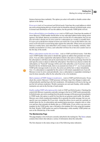 32
Mailing lists
Mailing list settings and options
ferences between these methods). The option you select will enable or disable certain other
options in the dialog.
Errors go to (only in Conventional and Hybrid mode) Enter here the e-mail address to which
any errors arising during delivery of mail to the list should be referred. In Hybrid mode, errors
in normal mail distribution will use this address, but the periodic VERP probe will not.
Errors allowed before error handling occurs (only in VERP mode) Enter here the number of
errors Mercury's VERP handler should allow on any individual address before taking action
against it. By default, Mercury accumulates errors over the life of a subscription, but you can
also tell it that it should zero its error count for a subscription on a weekly or monthly basis.
It is up to you to decide how tolerant of errors you wish to be: if you set this field to zero, any
errors at all will result in action being taken against the subscriber. When errors are accumu-
lated on a weekly basis, each subscriber's error counter is reset on Sunday; similarly, when
monthly accumulation is in force, each subscriber will have his or her error counter reset on
the first day of the month.
When a subscription reaches the error limit... (only in VERP and Hybrid modes) Tells Mer-
cury's VERP handler what action it should take against an address that generates too many
errors. You can either suspend the subscription (which is the same as setting it to NOMAIL -
the subscription is still there and can be reactivated, but will receive no postings from the list
until specific action is taken) or delete the subscription. Note that if you choose to delete the
subscription, no "Farewell" message will be sent to the subscriber, even if you have one de-
fined for the list. In Hybrid mode, there is an assumed error limit of "1" - so, if your periodic
VERP probe message results in an error, the action you define here is taken immediately.
Note: if a subscription is suspended by this action it will remain suspended even if you tell
Mercury to reset its error count periodically: once a subscription is suspended, reinstating it
must be done manually, either by the subscriber or by a list moderator.
Mail a summary of VERP changes to moderators... (only in VERP and Hybrid modes) If you
check this control, Mercury's VERP processor will keep a log of the changes it makes and
will periodically send that log to the list's moderators. All moderators will receive the log, not
just the list's primary moderator. Weekly summaries are sent each Sunday, while monthly
summaries are sent on the first day of each month.
Enable sending VERP subscription probes (only in VERP and Hybrid modes) Checking this
control tells Mercury to generate a periodic message to the list in VERP mode automatically.
In Hybrid mode, any errors resulting from this probe message will be processed immediately;
in VERP mode, this option is useful for lists that do not generate much traffic. By default,
Mercury uses a fairly nondescript template file to generate the probe message, but you can
specify your own template file if you wish - doing this allows you to send out a periodic re-
minder about the list, its subscription and unsubscription processes, etiquette rules or what-
ever and have that reminder do double duty as a VERP probe. If you wish to use your own
template for the VERP probe, type a full path to the template file in the using this template
file field. Weekly VERP probes are send on Wednesdays, while monthly VERP probes are
sent on the fifteenth day of the month.
The Membership Page
This page displays a list of all users currently subscibed to the mailing list. The Status column
contains three letters that indicate a variety of information about the subscriber.
The first character in the status string is one of the following status indicators:
 