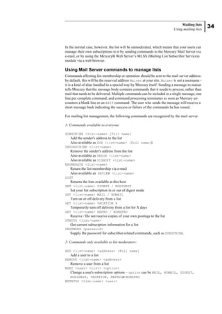34
Mailing lists
Using mailing lists
In the normal case, however, the list will be unmoderated, which means that your users can
manage their own subscriptions to it by sending commands to the Mercury Mail Server via
e-mail, or by using the MercuryB Web Server’s MLSS (Mailing List Subscriber Services)
module via a web browser.
Using Mail Server commands to manage lists
Commands affecting list membership or operation should be sent to the mail server address:
by default, this will be the reserved address Maiser at your site. Maiser is not a username -
it is a kind of alias handled in a special way by Mercury itself. Sending a message to maiser
tells Mercury that the message body contains commands that it needs to process, rather than
mail that needs to be delivered. Multiple commands can be included in a single message, one
line per complete command, and command processing terminates as soon as Mercury en-
counters a blank line or an EXIT command. The user who sends the message will receive a
short message back indicating the success or failure of the commands he has issued.
For mailing list management, the following commands are recognized by the mail server:
1: Commands available to everyone
SUBSCRIBE <list-name> [Full name]
Add the sender's address to the list
Also available as SUB <list-name> [Full name])
UNSUBSCRIBE <list-name>
Remove the sender's address from the list
Also available as UNSUB <list-name>
Also available as SIGNOFF <list-name>
ENUMERATE <list-name>
Return the list membership via e-mail
Also available as REVIEW <list-name>
LIST
Returns the lists available at this host
SET <list-name> DIGEST / NODIGEST
Set your list subscription in or out of digest mode
SET <list-name> MAIL / NOMAIL
Turn on or off delivery from a list
SET <list-name> VACATION X
Temporarily turn off delivery from a list for X days
SET <list-name> REPRO / NOREPRO
Receive / Do not receive copies of your own postings to the list
STATUS <list-name>
Get current subscription information for a list
PASSWORD <password>
Supply the password for subscriber-related commands, such as SUBSCRIBE.
2: Commands only available to list moderators:
ADD <list-name> <address> [Full name]
Add a user to a list
REMOVE <list-name> <address>
Remove a user from a list
MSET <user> <list> <option>
Change a user's subscription options – option can be MAIL, NOMAIL, DIGEST,
NODIGEST, VACATION, REPRO or NOREPRO
MSTATUS <list-name> <user>
 