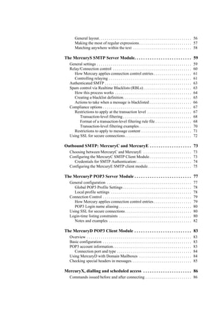 General layout. . . . . . . . . . . . . . . . . . . . . . . . . . . . . . . . . . . . . . . . . . . . . . 56
Making the most of regular expressions. . . . . . . . . . . . . . . . . . . . . . . . . . 57
Matching anywhere within the text . . . . . . . . . . . . . . . . . . . . . . . . . . . . . 58
The MercuryS SMTP Server Module. . . . . . . . . . . . . . . . . . . . . . . . . . 59
General settings . . . . . . . . . . . . . . . . . . . . . . . . . . . . . . . . . . . . . . . . . . . . . . . 59
Relay/Connection control . . . . . . . . . . . . . . . . . . . . . . . . . . . . . . . . . . . . . . . 60
How Mercury applies connection control entries. . . . . . . . . . . . . . . . . . . 61
Controlling relaying . . . . . . . . . . . . . . . . . . . . . . . . . . . . . . . . . . . . . . . . . 61
Authenticated SMTP . . . . . . . . . . . . . . . . . . . . . . . . . . . . . . . . . . . . . . . . . . . 63
Spam control via Realtime Blacklists (RBLs). . . . . . . . . . . . . . . . . . . . . . . . 63
How this process works . . . . . . . . . . . . . . . . . . . . . . . . . . . . . . . . . . . . . . 64
Creating a blacklist definition. . . . . . . . . . . . . . . . . . . . . . . . . . . . . . . . . . 65
Actions to take when a message is blacklisted . . . . . . . . . . . . . . . . . . . . . 66
Compliance options . . . . . . . . . . . . . . . . . . . . . . . . . . . . . . . . . . . . . . . . . . . . 67
Restrictions to apply at the transaction level . . . . . . . . . . . . . . . . . . . . . . 67
Transaction-level filtering . . . . . . . . . . . . . . . . . . . . . . . . . . . . . . . . . . 68
Format of a transaction-level filtering rule file . . . . . . . . . . . . . . . . . . 68
Transaction-level filtering examples . . . . . . . . . . . . . . . . . . . . . . . . . . 70
Restrictions to apply to message content . . . . . . . . . . . . . . . . . . . . . . . . . 71
Using SSL for secure connections . . . . . . . . . . . . . . . . . . . . . . . . . . . . . . . . . 72
Outbound SMTP: MercuryC and MercuryE . . . . . . . . . . . . . . . . . . . 73
Choosing between MercuryC and MercuryE . . . . . . . . . . . . . . . . . . . . . . . . 73
Configuring the MercuryC SMTP Client Module. . . . . . . . . . . . . . . . . . . . . 73
Credentials for SMTP Authentication: . . . . . . . . . . . . . . . . . . . . . . . . . . . 74
Configuring the MercuryE SMTP client module. . . . . . . . . . . . . . . . . . . . . . 75
The MercuryP POP3 Server Module . . . . . . . . . . . . . . . . . . . . . . . . . . 77
General configuration . . . . . . . . . . . . . . . . . . . . . . . . . . . . . . . . . . . . . . . . . . 77
Global POP3 Profile Settings . . . . . . . . . . . . . . . . . . . . . . . . . . . . . . . . . . 78
Local profile settings . . . . . . . . . . . . . . . . . . . . . . . . . . . . . . . . . . . . . . . . 78
Connection Control . . . . . . . . . . . . . . . . . . . . . . . . . . . . . . . . . . . . . . . . . . . . 79
How Mercury applies connection control entries. . . . . . . . . . . . . . . . . . . 79
POP3 Login name aliasing . . . . . . . . . . . . . . . . . . . . . . . . . . . . . . . . . . . . 80
Using SSL for secure connections . . . . . . . . . . . . . . . . . . . . . . . . . . . . . . . . . 80
Login-time listing constraints . . . . . . . . . . . . . . . . . . . . . . . . . . . . . . . . . . . . 80
Notes and examples . . . . . . . . . . . . . . . . . . . . . . . . . . . . . . . . . . . . . . . . . 82
The MercuryD POP3 Client Module . . . . . . . . . . . . . . . . . . . . . . . . . . 83
Overview . . . . . . . . . . . . . . . . . . . . . . . . . . . . . . . . . . . . . . . . . . . . . . . . . . . . 83
Basic configuration . . . . . . . . . . . . . . . . . . . . . . . . . . . . . . . . . . . . . . . . . . . . 83
POP3 account information. . . . . . . . . . . . . . . . . . . . . . . . . . . . . . . . . . . . . . . 83
Connection port and type . . . . . . . . . . . . . . . . . . . . . . . . . . . . . . . . . . . . . 84
Using MercuryD with Domain Mailboxes . . . . . . . . . . . . . . . . . . . . . . . . . . 84
Checking special headers in messages. . . . . . . . . . . . . . . . . . . . . . . . . . . . . . 85
MercuryX, dialling and scheduled access . . . . . . . . . . . . . . . . . . . . . . 86
Commands issued before and after connecting . . . . . . . . . . . . . . . . . . . . . . . 86
 