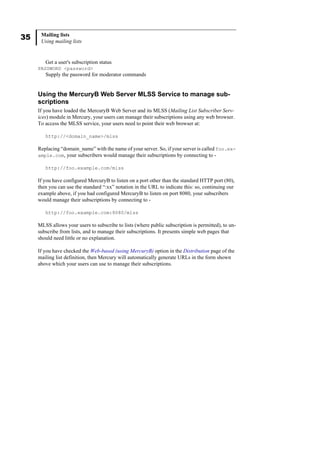 35 Mailing lists
Using mailing lists
Get a user's subscription status
PASSWORD <password>
Supply the password for moderator commands
Using the MercuryB Web Server MLSS Service to manage sub-
scriptions
If you have loaded the MercuryB Web Server and its MLSS (Mailing List Subscriber Serv-
ices) module in Mercury, your users can manage their subscriptions using any web browser.
To access the MLSS service, your users need to point their web browser at:
http://<domain_name>/mlss
Replacing “domain_name” with the name of your server. So, if your server is called foo.ex-
ample.com, your subscribers would manage their subscriptions by connecting to -
http://foo.example.com/mlss
If you have configured MercuryB to listen on a port other than the standard HTTP port (80),
then you can use the standard “:xx” notation in the URL to indicate this: so, continuing our
example above, if you had configured MercuryB to listen on port 8080, your subscribers
would manage their subscriptions by connecting to -
http://foo.example.com:8080/mlss
MLSS allows your users to subscribe to lists (where public subscription is permitted), to un-
subscribe from lists, and to manage their subscriptions. It presents simple web pages that
should need little or no explanation.
If you have checked the Web-based (using MercuryB) option in the Distribution page of the
mailing list definition, then Mercury will automatically generate URLs in the form shown
above which your users can use to manage their subscriptions.
 