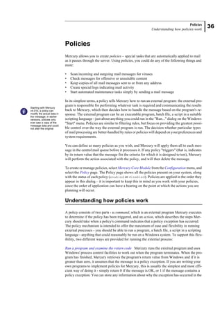 36
Policies
Understanding how policies work
Policies
Mercury allows you to create policies – special tasks that are automatically applied to mail
as it passes through the server. Using policies, you could do any of the following things and
more:
• Scan incoming and outgoing mail messages for viruses
• Check messages for offensive or unsuitable content
• Keep copies of all mail messages sent to or from any address
• Create special logs indicating mail activity
• Start automated maintenance tasks simply by sending a mail message
In its simplest terms, a policy tells Mercury how to run an external program: the external pro-
gram is responsible for performing whatever task is required and communicating the results
back to Mercury, which then decides how to handle the message based on the program's re-
sponse. The external program can be an executable program, batch file, a script in a suitable
scripting language - just about anything you could run in the "Run..." dialog on the Windows
"Start" menu. Policies are similar to filtering rules, but focus on providing the greatest possi-
ble control over the way the external program is run. The decision whether particular types
of mail processing are better-handled by rules or policies will depend on your preferences and
system requirements.
You can define as many policies as you wish, and Mercury will apply them all to each mes-
sage in the central mail queue before it processes it. If any policy "triggers" (that is, indicates
by its return value that the message fits the criteria for which it is designed to test), Mercury
will perform the action associated with the policy, and will then delete the message.
To create or manage policies, select Mercury Core Module from the Configuration menu, and
select the Policy page. The Policy page shows all the policies present on your system, along
with the status of each policy (enabled or disabled). Policies are applied in the order they
appear in this dialog – it is important to keep this in mind as you work with your policies,
since the order of application can have a bearing on the point at which the actions you are
planning will occur.
Understanding how policies work
A policy consists of two parts - a command, which is an external program Mercury executes
to determine if the policy has been triggered, and an action, which describes the steps Mer-
cury should take when a policy's command indicates that a policy exception has occurred.
The policy mechanism is intended to offer the maximum of ease and flexibility in running
external processes - you should be able to run a program, a batch file, a script in a scripting
language - anything that could reasonably be run on a Windows system. To support this flex-
ibility, two different ways are provided for running the external process:
Run a program and examine the return code Mercury runs the external program and uses
Windows' process control facilities to work out when the program terminates. When the pro-
gram has finished, Mercury retrieves the program's return value from Windows and if it is
greater than zero, it assumes that the message is a policy exception. If you are writing your
own programs to implement policies for Mercury, this is usually the simplest and most effi-
cient way of doing it - simply return 0 if the message is OK, or 1 if the message contains a
policy exception. You can store any information about why the exception has occurred in the
Starting with Mercury
v4.01b, a policy can
modify the actual data in
the message; in earlier
versions, policies only
ever saw a copy of the
message data and could
not alter the original.
 