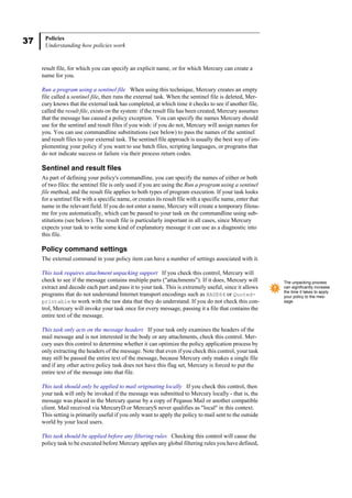 37 Policies
Understanding how policies work
result file, for which you can specify an explicit name, or for which Mercury can create a
name for you.
Run a program using a sentinel file When using this technique, Mercury creates an empty
file called a sentinel file, then runs the external task. When the sentinel file is deleted, Mer-
cury knows that the external task has completed, at which time it checks to see if another file,
called the result file, exists on the system: if the result file has been created, Mercury assumes
that the message has caused a policy exception. You can specify the names Mercury should
use for the sentinel and result files if you wish: if you do not, Mercury will assign names for
you. You can use commandline substitutions (see below) to pass the names of the sentinel
and result files to your external task. The sentinel file approach is usually the best way of im-
plementing your policy if you want to use batch files, scripting languages, or programs that
do not indicate success or failure via their process return codes.
Sentinel and result files
As part of defining your policy's commandline, you can specify the names of either or both
of two files: the sentinel file is only used if you are using the Run a program using a sentinel
file method, and the result file applies to both types of program execution. If your task looks
for a sentinel file with a specific name, or creates its result file with a specific name, enter that
name in the relevant field. If you do not enter a name, Mercury will create a temporary filena-
me for you automatically, which can be passed to your task on the commandline using sub-
stitutions (see below). The result file is particularly important in all cases, since Mercury
expects your task to write some kind of explanatory message it can use as a diagnostic into
this file.
Policy command settings
The external command in your policy item can have a number of settings associated with it.
This task requires attachment unpacking support If you check this control, Mercury will
check to see if the message contains multiple parts ("attachments"). If it does, Mercury will
extract and decode each part and pass it to your task. This is extremely useful, since it allows
programs that do not understand Internet transport encodings such as BASE64 or Quoted-
printable to work with the raw data that they do understand. If you do not check this con-
trol, Mercury will invoke your task once for every message, passing it a file that contains the
entire text of the message.
This task only acts on the message headers If your task only examines the headers of the
mail message and is not interested in the body or any attachments, check this control. Mer-
cury uses this control to determine whether it can optimize the policy application process by
only extracting the headers of the message. Note that even if you check this control, your task
may still be passed the entire text of the message, because Mercury only makes a single file
and if any other active policy task does not have this flag set, Mercury is forced to put the
entire text of the message into that file.
This task should only be applied to mail originating locally If you check this control, then
your task will only be invoked if the message was submitted to Mercury locally - that is, the
message was placed in the Mercury queue by a copy of Pegasus Mail or another compatible
client. Mail received via MercuryD or MercuryS never qualifies as "local" in this context.
This setting is primarily useful if you only want to apply the policy to mail sent to the outside
world by your local users.
This task should be applied before any filtering rules Checking this control will cause the
policy task to be executed before Mercury applies any global filtering rules you have defined,
The unpacking process
can significantly increase
the time it takes to apply
your policy to the mes-
sage.
 
