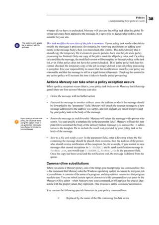 38
Policies
Understanding how policies work
whereas if you leave it unchecked, Mercury will execute the policy task after the global fil-
tering rules have been applied to the message. It is up to you to decide what order is most
suitable for your site.
This task modifies the raw data of the jobs it examines If your policy task needs to be able to
modify the messages it processes (for instance, by removing attachments or adding com-
ments to the message body), then you must check this control. This tells Mercury that it
should copy the temporary file it creates to pass to policies back into the job when policy
processing has finished. Only one copy of the job is made for all policy tasks, and if a policy
task modifies the message, the modified version will be supplied to the next policy in the task
list, even if that policy does not have this control checked. If no active policy task has this
control checked, the temporary copy of the job is simply deleted when all policy processing
is complete. It is your responsibility to ensure that the modifications made by your policy are
reasonable and that the message is still in a legal format afterwards. Checking this control in
any active policy will increase the time it takes to handle policy processing.
Actions Mercury can take when a policy exception occurs
When a policy exception occurs (that is, your policy task indicates to Mercury that it has trig-
gered) there are four actions Mercury can take:
• Delete the message with no further action
• Forward the message to another address enter the address to which the message should
be forwarded in the "parameter" field. Mercury will attach the suspect message to a new
message addressed to the address you supply, and will include any result text provided
by your policy task in the body of the message.
• Return the message as undeliverable Mercury will return the message to the person who
sent it. You can specify a template file in the parameter field - Mercury will use this tem-
plate file to construct the body of the delivery failure message: you can use the ~R substi-
tution in the template file to include the result text provided by your policy task in the
body of the message.
• Save to a file and notify a user In the parameter field, enter a directory where the file
containing the message should be placed, then a comma, then the address of the person
who should receive notification of the exception. So, for example, if you wanted to save
messages that caused exceptions in C:BADMAIL and to send a notification message to
foo@bar.com, you would type C:BADMAIL,foo@bar.com in the parameter field.
Once the copy has been saved and the notification sent, the message is deleted from the
queue.
Commandline substitutions
When you create a Mercury policy, one of the things you must provide is a commandline: this
is the command that Mercury asks the Windows operating system to execute to test your pol-
icy conditions: it consists of the name of a program, and any optional parameters that program
needs to run. You can imbed certain special characters in the commandline you enter in the
Mercury policy editor - when Mercury runs your command, it will replace the special char-
acters with the proper values they represent. This process is called command substitution.
You can use the following special characters in your policy commandlines:
~X Replaced by the name of the file containing the data to test
This option is only availa-
ble in Mercury v4.01b
and later.
If your policy is an anti-viral
policy, be cautious about
using this option: most vi-
rus-generated messages
have forged or invalid re-
turn addresses.
 