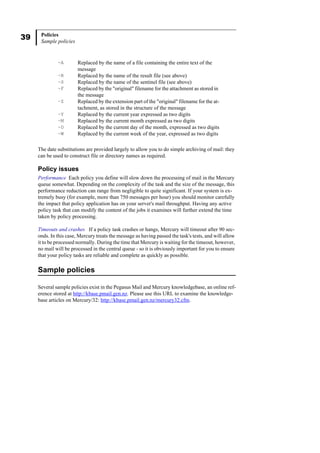 39 Policies
Sample policies
The date substitutions are provided largely to allow you to do simple archiving of mail: they
can be used to construct file or directory names as required.
Policy issues
Performance Each policy you define will slow down the processing of mail in the Mercury
queue somewhat. Depending on the complexity of the task and the size of the message, this
performance reduction can range from negligible to quite significant. If your system is ex-
tremely busy (for example, more than 750 messages per hour) you should monitor carefully
the impact that policy application has on your server's mail throughput. Having any active
policy task that can modify the content of the jobs it examines will further extend the time
taken by policy processing.
Timeouts and crashes If a policy task crashes or hangs, Mercury will timeout after 90 sec-
onds. In this case, Mercury treats the message as having passed the task's tests, and will allow
it to be processed normally. During the time that Mercury is waiting for the timeout, however,
no mail will be processed in the central queue - so it is obviously important for you to ensure
that your policy tasks are reliable and complete as quickly as possible.
Sample policies
Several sample policies exist in the Pegasus Mail and Mercury knowledgebase, an online ref-
erence stored at http://kbase.pmail.gen.nz. Please use this URL to examine the knowledge-
base articles on Mercury/32: http://kbase.pmail.gen.nz/mercury32.cfm.
~A Replaced by the name of a file containing the entire text of the
message
~R Replaced by the name of the result file (see above)
~S Replaced by the name of the sentinel file (see above)
~F Replaced by the "original" filename for the attachment as stored in
the message
~Z Replaced by the extension part of the "original" filename for the at-
tachment, as stored in the structure of the message
~Y Replaced by the current year expressed as two digits
~M Replaced by the current month expressed as two digits
~D Replaced by the current day of the month, expressed as two digits
~W Replaced by the current week of the year, expressed as two digits
 