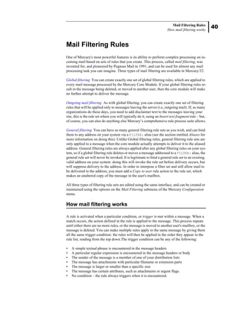 40
Mail Filtering Rules
How mail filtering works
Mail Filtering Rules
One of Mercury's most powerful features is its ability to perform complex processing on in-
coming mail based on sets of rules that you create. This process, called mail filtering, was
invented for, and pioneered by Pegasus Mail in 1991, and can be used for almost any mail
processing task you can imagine. Three types of mail filtering are available in Mercury/32:
Global filtering You can create exactly one set of global filtering rules, which are applied to
every mail message processed by the Mercury Core Module. If your global filtering rules re-
sult in the message being deleted, or moved to another user, then the core module will make
no further attempt to deliver the message.
Outgoing mail filtering As with global filtering, you can create exactly one set of filtering
rules that will be applied only to messages leaving the server (i.e, outgoing mail). If, as many
organizations do these days, you need to add disclaimer text to the messages leaving your
site, this is the rule set where you will typically do it, using an Insert text fragment rule – but,
of course, you can also do anything else Mercury’s comprehensive rule process suite allows.
General filtering You can have as many general filtering rule sets as you wish, and can bind
them to any address on your system via a FILTER: alias (see the section entitled Aliases for
more information on doing this). Unlike Global filtering rules, general filtering rule sets are
only applied to a message when the core module actually attempts to deliver it to the aliased
address. General filtering rules are always applied after any global filtering rules on your sys-
tem, so if a global filtering rule deletes or moves a message addressed to a FILTER: alias, the
general rule set will never be invoked. It is legitimate to bind a general rule set to an existing,
valid address on your system: doing this will invoke the rule set before delivery occurs, but
will suppress delivery to the address. In order to interpose a filter set and still allow mail to
be delivered to the address, you must add a Copy to user rule action to the rule set, which
makes an unaltered copy of the message in the user's mailbox.
All three types of filtering rule sets are edited using the same interface, and can be created or
maintained using the options on the Mail Filtering submenu of the Mercury Configuration
menu.
How mail filtering works
A rule is activated when a particular condition, or trigger is met within a message. When a
match occurs, the action defined in the rule is applied to the message. This process repeats
until either there are no more rules, or the message is moved to another user's mailbox, or the
message is deleted. You can make multiple rules apply to the same message by giving them
all the same trigger condition: the rules will then be applied in the order they appear in the
rule list, reading from the top down.The trigger condition can be any of the following:
• A simple textual phrase is encountered in the message headers
• A particular regular expression is encountered in the message headers or body
• The sender of the message is a member of one of your distribution lists
• The message has attachments with particular filename or extension parts
• The message is larger or smaller than a specific size
• The message has certain attributes, such as attachments or urgent flags.
• No condition – the rule always triggers when it is encountered.
 