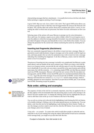 44
Mail Filtering Rules
Rule order, editing and examples
when printing messages that have attachments – it is usually best to do an Attribute rule check
before printing to suppress printing of such messages.
Logical AND, Skip next rule, Goto a label, Call a label The Logical AND action allows you
to connect a groups of rules so that they must all trigger before the action in the final rule will
be taken. This, and the other rule actions shown here constitute part of flow control, or con-
trolling the order in which rules are processed. See below for more information on flow con-
trol.
Selecting many of the actions will cause Mercury to prompt you for extra information —
Move and Copy, for instance, require you to select a folder, while Forward requires you to
enter the address to which the message should be forwarded. Any extra information you have
provided will appear in the grey area beneath the Action to take field on the window. You can
change the parameter for the current rule without reselecting the action by clicking the Set
button.
Inserting text fragments (disclaimers)
One very commonly-requested feature is the ability to insert text into a message. Many or-
ganizations need to add disclaimer strings to messages sent to the outside world for legal rea-
sons, and many people who use rules for automation may wish to insert text into a message
indicating why something has happened. To do this in Mercury, create a rule for which the
action is Insert text fragment.
The process of inserting text into a message is actually very complicated, but Mercury is quite
smart about it and can handle all the most common cases. When you create a rule with the
Inserts text fragment action, you provide the rule with the name of a text file containing the
text it should add. If you wish, you can create a second file in the same location and with the
same name, but with the extension .HTM, containing simple HTML text that Mercury should
insert into HTML documents. Mercury will insert the text version of the file into plain text
message parts, and the HTML version into HTML parts (it is inserted immediately before the
</HTML> tag at the end of the message). If you do not provide an HTML version of the text,
Mercury will insert the text version in a <BLOCKQUOTE> section of the message, which is
probably adequate for most situations. Note that if you provide an HTML part, it can include
most HTML formatting except for graphics.
Rule order, editing and examples
The sequence of rules in the rule list is extremely important, since they are applied in the or-
der they appear in the list (remember that rule processing stops as soon as the message is de-
leted or moved to another user). To change the ordering of the rule list, highlight the rule you
want to shift then click on the up or down buttons at the foot of the dialog.
You can edit an existing rule in the rule list by highlighting it and clicking the Edit rule button,
or by double-clicking it. Editing a rule is the same general process as creating one. You can
delete a rule from the rule list by highlighting it and clicking the Delete button. Finally, to
save the changes you have made to your rule list, click the OK button; if you want to discard
your changes, press Cancel instead.
Using rules – an example: To create rules which would allow people to subscribe and un-
subscribe to one of your mailing lists using the subject field instead of mail server commands
in the message body, you might set up rules that look like this:
If subject is Subscribe then Add sender to list
Inserted HTML fragments
can contain most HTML
formatting except for
graphics.
Rules are always proc-
essed in the order they ap-
pear, and stop when the
message is deleted or re-
directed to another user.
 