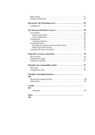 Other settings . . . . . . . . . . . . . . . . . . . . . . . . . . . . . . . . . . . . . . . . . . . . . . . . . 87
Dialling considerations . . . . . . . . . . . . . . . . . . . . . . . . . . . . . . . . . . . . . . . . . 88
MercuryH, The PH lookup server . . . . . . . . . . . . . . . . . . . . . . . . . . . . 89
Configuration . . . . . . . . . . . . . . . . . . . . . . . . . . . . . . . . . . . . . . . . . . . . . . . . . 89
The MercuryI IMAP4rev1 server. . . . . . . . . . . . . . . . . . . . . . . . . . . . . 90
About IMAP. . . . . . . . . . . . . . . . . . . . . . . . . . . . . . . . . . . . . . . . . . . . . . . . . . 90
System requirements. . . . . . . . . . . . . . . . . . . . . . . . . . . . . . . . . . . . . . . . . 90
Client configuration . . . . . . . . . . . . . . . . . . . . . . . . . . . . . . . . . . . . . . . . . 90
Configuration . . . . . . . . . . . . . . . . . . . . . . . . . . . . . . . . . . . . . . . . . . . . . . . . . 90
Lingering mailboxes . . . . . . . . . . . . . . . . . . . . . . . . . . . . . . . . . . . . . . . . . 92
Connection Control . . . . . . . . . . . . . . . . . . . . . . . . . . . . . . . . . . . . . . . . . . . . 92
How Mercury applies connection control entries. . . . . . . . . . . . . . . . . . . 92
IMAP Login name aliasing. . . . . . . . . . . . . . . . . . . . . . . . . . . . . . . . . . . . 92
Using SSL for secure connections . . . . . . . . . . . . . . . . . . . . . . . . . . . . . . . . . 93
Using SSL to secure connections. . . . . . . . . . . . . . . . . . . . . . . . . . . . . . 94
SSL Overview . . . . . . . . . . . . . . . . . . . . . . . . . . . . . . . . . . . . . . . . . . . . . . . . 94
Enabling SSL support . . . . . . . . . . . . . . . . . . . . . . . . . . . . . . . . . . . . . . . . . . 94
Certificates and rights . . . . . . . . . . . . . . . . . . . . . . . . . . . . . . . . . . . . . . . . . . 96
MSendTo, the commandline mailer . . . . . . . . . . . . . . . . . . . . . . . . . . . 97
Mail mode . . . . . . . . . . . . . . . . . . . . . . . . . . . . . . . . . . . . . . . . . . . . . . . . . . . 97
Configuration mode . . . . . . . . . . . . . . . . . . . . . . . . . . . . . . . . . . . . . . . . . . . . 98
Workflow and Implementation. . . . . . . . . . . . . . . . . . . . . . . . . . . . . . .
100
Message Processing Flowchart . . . . . . . . . . . . . . . . . . . . . . . . . . . . . . . . . . . 100
Deferred jobs . . . . . . . . . . . . . . . . . . . . . . . . . . . . . . . . . . . . . . . . . . . . . . . . . 101
Credits . . . . . . . . . . . . . . . . . . . . . . . . . . . . . . . . . . . . . . . . . . . . . . . . . . .
103
Dedication. . . . . . . . . . . . . . . . . . . . . . . . . . . . . . . . . . . . . . . . . . . . . . . . . 103
Index . . . . . . . . . . . . . . . . . . . . . . . . . . . . . . . . . . . . . . . . . . . . . . . . . . . .
104
 