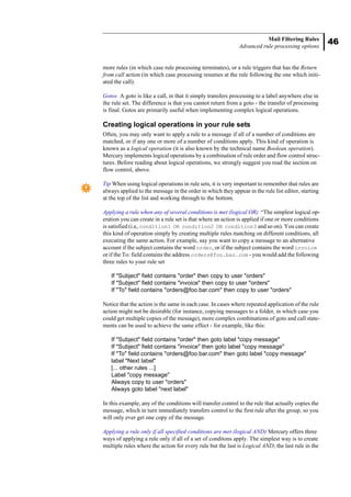 46
Mail Filtering Rules
Advanced rule processing options
more rules (in which case rule processing terminates), or a rule triggers that has the Return
from call action (in which case processing resumes at the rule following the one which initi-
ated the call).
Gotos A goto is like a call, in that it simply transfers processing to a label anywhere else in
the rule set. The difference is that you cannot return from a goto - the transfer of processing
is final. Gotos are primarily useful when implementing complex logical operations.
Creating logical operations in your rule sets
Often, you may only want to apply a rule to a message if all of a number of conditions are
matched, or if any one or more of a number of conditions apply. This kind of operation is
known as a logical operation (it is also known by the technical name Boolean operation).
Mercury implements logical operations by a combination of rule order and flow control struc-
tures. Before reading about logical operations, we strongly suggest you read the section on
flow control, above.
Tip When using logical operations in rule sets, it is very important to remember that rules are
always applied to the message in the order in which they appear in the rule list editor, starting
at the top of the list and working through to the bottom.
Applying a rule when any of several conditions is met (logical OR) “The simplest logical op-
eration you can create in a rule set is that where an action is applied if one or more conditions
is satisfied (i.e, condition1 OR condition2 OR condition3 and so on). You can create
this kind of operation simply by creating multiple rules matching on different conditions, all
executing the same action. For example, say you want to copy a message to an alternative
account if the subject contains the word order, or if the subject contains the word invoice
or if the To: field contains the address orders@foo.bar.com - you would add the following
three rules to your rule set
If "Subject" field contains "order" then copy to user "orders"
If "Subject" field contains "invoice" then copy to user "orders"
If "To" field contains "orders@foo.bar.com" then copy to user "orders"
Notice that the action is the same in each case. In cases where repeated application of the rule
action might not be desirable (for instance, copying messages to a folder, in which case you
could get multiple copies of the message), more complex combinations of goto and call state-
ments can be used to achieve the same effect - for example, like this:
If "Subject" field contains "order" then goto label "copy message"
If "Subject" field contains "invoice" then goto label "copy message"
If "To" field contains "orders@foo.bar.com" then goto label "copy message"
label "Next label"
[... other rules ...]
Label "copy message"
Always copy to user "orders"
Always goto label "next label"
In this example, any of the conditions will transfer control to the rule that actually copies the
message, which in turn immediately transfers control to the first rule after the group, so you
will only ever get one copy of the message.
Applying a rule only if all specified conditions are met (logical AND) Mercury offers three
ways of applying a rule only if all of a set of conditons apply. The simplest way is to create
multiple rules where the action for every rule but the last is Logical AND; the last rule in the
 
