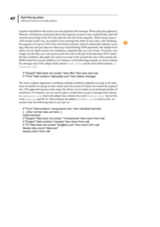 47 Mail Filtering Rules
Advanced rule processing options
sequence should have the action you want applied to the message. When using this approach,
Mercury will skip any remaining rules in the sequence as soon as any condition fails, and will
continue processing at the first rule after the last rule in the sequence. When using Logical
AND actions in this way, be careful if you rearrange the order of your rules, since breaking
the sequence of Logical AND rules will almost certainly result in undesirable matches occur-
ring. Mercury also provides two other ways of performing AND operations: the simpler form
allows you to match exactly two conditions, using the Skip next rule action. To do this, you
simply use the Skip next rule action on the first rule in the pair if the data does NOT match
the first condition, then apply the action you want in the second rule only if the second rule
DOES match the second condition. For instance, in the following example, we want to delete
the message only if the subject field contains free offer and the from field contains al-
iensales.com.
If "Subject" field does not contain "free offer" then skip next rule
If "From" field contains "aliensales.com" then delete message
The more complex approach to matching multiple conditions depends on using a call state-
ment to transfer to a group of rules where each rule returns if it does not contain the required
text. This approach requires more setup, but allows you to match on an unlimited number of
conditions. For instance, say we want to play a sound when we get a message from anyone
at compuserve.com where the subject line contains the word Transylvania but not the
word vampire, and the To: field contains the address foo@bar.com: to achieve this, we
would create the following rules in our rule set -
If "From" field contains "compuserve.com" then call label next-test
[... other normal rules are here...]
Label next-test
If "Subject" field does not contain "Transylvania" then return from call
If "Subject" field contains "vampire" then return from call
If "To" field does not contain "foo@bar.com" then return from call
Always play sound "tada.wav"
Always return from call
 