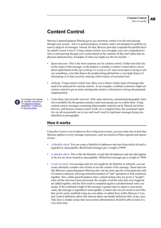 48
Content Control
How it works
Content Control
Mercury's general-purpose filtering gives you enormous control over the mail passing
through your system – but it is general-purpose in nature, and is not designed to perform ex-
tensive analysis of messages: instead, for that, Mercury provides a separate but parallel facil-
ity called Content Control. Using content control, you can apply your own comprehensive
tests to mail passing through your system based on the contents of that mail rather than its
physical characteristics. Examples of what you might use this for include —
• Spam detection This is the most common use for content control. Unlike tests that rely
on the origin of the message, or the headers it contains, Content Control allows you to
detect spam based on the type of thing it is trying to sell: since most spam is trying to sell
you something, a test that detects the product being pitched has a very high chance of
eliminating or at least severely reducing whole classes of unwanted mail.
• Auditing Using content control may allow you to detect certain types of message that
need to be analyzed for security reasons. As an example, a military contractor might use
content control to get an early warning that sensitive information is being disseminated
inappropriately.
• Controlling objectionable material After spam detection, unwanted pornographic mate-
rial is probably the the greatest nuisance mail most people get on a daily basis. Using
content control, messages containing objectionable material can be filtered out before
delivery, and because content control works on a weighted basis, the occasional exple-
tive we all occasionally use in our mail won't result in legitimate messages being mis-
identified as pornography.
How it works
Using the Content control option on the Configuration menu, you can create sets of tests that
Mercury applies to every message it processes: each set consists of three separate and option-
al tests -
• A blacklist check You can create a blacklist of addresses and sites from which all mail is
regarded as unacceptable. Blacklisted messages get a weight of 9999.
• A whitelist check This is like the blacklist, except that all addresses and sites that appear
in the list are never treated as unacceptable. Whitelisted messages get a weight of -9999.
• A rule set check For messages that are not caught by the blacklist or whitelist, you can
create arbitrarily complex sets of rules to test the content of the message. These rules are
like Mercury's general-purpose filtering rules, but are more specific to the particular task
of content evaluation, allowing unlimited numbers of "and" operations to link conditions
together. Also, unlike general purpose rules, content testing rules are given a "weight":
when all the rules have been processed, the weights of all the rules that were triggered
are added together, and the final result is compared against a predetermined value you
assign. If the combined weight of the message is greater than or equal to your preset
value, the message is regarded as unacceptable. Content rule sets are stored as text files
that can be easily modified using any text editor, or edited from within Mercury’s Con-
tent Control definition editor (the internal editor can handle definition files of any size).
They have a simple syntax that most system administrators should be able to learn in a
very short time.
For handling viral messag-
es, consider using Mercu-
ry’s attachment filtering
capabilities, or setting up
an anti-virus policy.
 
