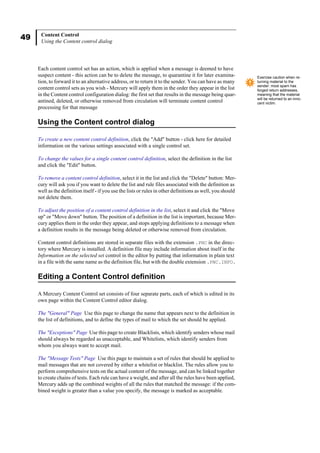 49 Content Control
Using the Content control dialog
Each content control set has an action, which is applied when a message is deemed to have
suspect content - this action can be to delete the message, to quarantine it for later examina-
tion, to forward it to an alternative address, or to return it to the sender. You can have as many
content control sets as you wish - Mercury will apply them in the order they appear in the list
in the Content control configuration dialog: the first set that results in the message being quar-
antined, deleted, or otherwise removed from circulation will terminate content control
processing for that message
Using the Content control dialog
To create a new content control definition, click the "Add" button - click here for detailed
information on the various settings associated with a single control set.
To change the values for a single content control definition, select the definition in the list
and click the "Edit" button.
To remove a content control definition, select it in the list and click the "Delete" button: Mer-
cury will ask you if you want to delete the list and rule files associated with the definition as
well as the definition itself - if you use the lists or rules in other definitions as well, you should
not delete them.
To adjust the position of a content control definition in the list, select it and click the "Move
up" or "Move down" button. The position of a definition in the list is important, because Mer-
cury applies them in the order they appear, and stops applying definitions to a message when
a definition results in the message being deleted or otherwise removed from circulation.
Content control definitions are stored in separate files with the extension .PNC in the direc-
tory where Mercury is installed. A definition file may include information about itself in the
Information on the selected set control in the editor by putting that information in plain text
in a file with the same name as the definition file, but with the double extension .PNC.INFO.
Editing a Content Control definition
A Mercury Content Control set consists of four separate parts, each of which is edited in its
own page within the Content Control editor dialog.
The "General" Page Use this page to change the name that appears next to the definition in
the list of definitions, and to define the types of mail to which the set should be applied.
The "Exceptions" Page Use this page to create Blacklists, which identify senders whose mail
should always be regarded as unacceptable, and Whitelists, which identify senders from
whom you always want to accept mail.
The "Message Tests" Page Use this page to maintain a set of rules that should be applied to
mail messages that are not covered by either a whitelist or blacklist. The rules allow you to
perform comprehensive tests on the actual content of the message, and can be linked together
to create chains of tests. Each rule can have a weight, and after all the rules have been applied,
Mercury adds up the combined weights of all the rules that matched the message: if the com-
bined weight is greater than a value you specify, the message is marked as acceptable.
Exercise caution when re-
turning material to the
sender: most spam has
forged return addresses,
meaning that the material
will be returned to an inno-
cent victim.
 