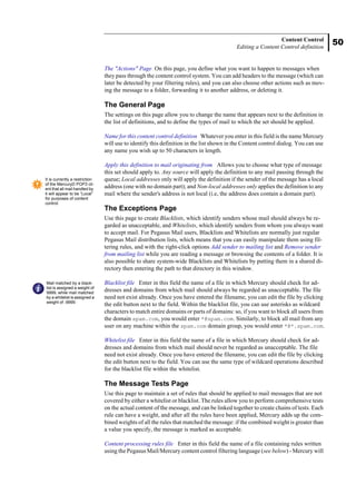 50
Content Control
Editing a Content Control definition
The "Actions" Page On this page, you define what you want to happen to messages when
they pass through the content control system. You can add headers to the message (which can
later be detected by your filtering rules), and you can also choose other actions such as mov-
ing the message to a folder, forwarding it to another address, or deleting it.
The General Page
The settings on this page allow you to change the name that appears next to the definition in
the list of definitions, and to define the types of mail to which the set should be applied.
Name for this content control definition Whatever you enter in this field is the name Mercury
will use to identify this definition in the list shown in the Content control dialog. You can use
any name you wish up to 50 characters in length.
Apply this definition to mail originating from Allows you to choose what type of message
this set should apply to. Any source will apply the definition to any mail passing through the
queue; Local addresses only will apply the definition if the sender of the message has a local
address (one with no domain part); and Non-local addresses only applies the definition to any
mail where the sender's address is not local (i.e, the address does contain a domain part).
The Exceptions Page
Use this page to create Blacklists, which identify senders whose mail should always be re-
garded as unacceptable, and Whitelists, which identify senders from whom you always want
to accept mail. For Pegasus Mail users, Blacklists and Whitelists are normally just regular
Pegasus Mail distribution lists, which means that you can easily manipulate them using fil-
tering rules, and with the right-click options Add sender to mailing list and Remove sender
from mailing list while you are reading a message or browsing the contents of a folder. It is
also possible to share system-wide Blacklists and Whitelists by putting them in a shared di-
rectory then entering the path to that directory in this window.
Blacklist file Enter in this field the name of a file in which Mercury should check for ad-
dresses and domains from which mail should always be regarded as unacceptable. The file
need not exist already. Once you have entered the filename, you can edit the file by clicking
the edit button next to the field. Within the blacklist file, you can use asterisks as wildcard
characters to match entire domains or parts of domains: so, if you want to block all users from
the domain spam.com, you would enter *@spam.com. Similarly, to block all mail from any
user on any machine within the spam.com domain group, you would enter *@*.spam.com.
Whitelist file Enter in this field the name of a file in which Mercury should check for ad-
dresses and domains from which mail should never be regarded as unacceptable. The file
need not exist already. Once you have entered the filename, you can edit the file by clicking
the edit button next to the field. You can use the same type of wildcard operations described
for the blacklist file within the whitelist.
The Message Tests Page
Use this page to maintain a set of rules that should be applied to mail messages that are not
covered by either a whitelist or blacklist. The rules allow you to perform comprehensive tests
on the actual content of the message, and can be linked together to create chains of tests. Each
rule can have a weight, and after all the rules have been applied, Mercury adds up the com-
bined weights of all the rules that matched the message: if the combined weight is greater than
a value you specify, the message is marked as acceptable.
Content processing rules file Enter in this field the name of a file containing rules written
using the Pegasus Mail/Mercury content control filtering language (see below) - Mercury will
It is currently a restriction
of the MercuryD POP3 cli-
ent that all mail handled by
it will appear to be “Local”
for purposes of content
control.
Mail matched by a black-
list is assigned a weight of
9999, while mail matched
by a whitelist is assigned a
weight of -9999.
 