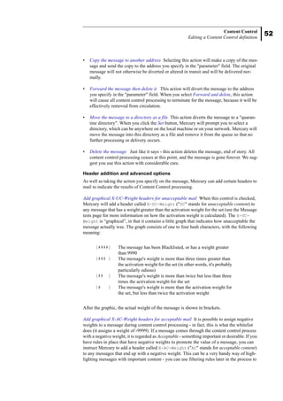 52
Content Control
Editing a Content Control definition
• Copy the message to another address Selecting this action will make a copy of the mes-
sage and send the copy to the address you specify in the "parameter" field. The original
message will not otherwise be diverted or altered in transit and will be delivered nor-
mally.
• Forward the message then delete it This action will divert the message to the address
you specify in the "parameter" field. When you select Forward and delete, this action
will cause all content control processing to terminate for the message, because it will be
effectively removed from circulation.
• Move the message to a directory as a file This action diverts the message to a "quaran-
tine directory". When you click the Set button, Mercury will prompt you to select a
directory, which can be anywhere on the local machine or on your network. Mercury will
move the message into this directory as a file and remove it from the queue so that no
further processing or delivery occurs.
• Delete the message Just like it says - this action deletes the message, end of story. All
content control processing ceases at this point, and the message is gone forever. We sug-
gest you use this action with considerable care.
Header addition and advanced options
As well as taking the action you specify on the message, Mercury can add certain headers to
mail to indicate the results of Content Control processing.
Add graphical X-UC-Weight headers for unacceptable mail When this control is checked,
Mercury will add a header called X-UC-Weight ("UC" stands for unacceptable content) to
any message that has a weight greater than the activation weight for the set (see the Message
tests page for more information on how the activation weight is calculated). The X-UC-
Weight is “graphical”, in that it contains a little graph that indicates how unacceptable the
message actually was. The graph consists of one to four hash characters, with the following
meaning:
After the graphic, the actual weight of the message is shown in brackets.
Add graphical X-AC-Weight headers for acceptable mail It is possible to assign negative
weights to a message during content control processing - in fact, this is what the whitelist
does (it assigns a weight of -9999). If a message comes through the content control process
with a negative weight, it is regarded as Acceptable - something important or desirable. If you
have rules in place that have negative weights to promote the value of a message, you can
instruct Mercury to add a header called X-AC-Weight ("AC" stands for acceptable content)
to any messages that end up with a negative weight. This can be a very handy way of high-
lighting messages with important content - you can use filtering rules later in the process to
[####] The message has been Blacklisted, or has a weight greater
than 9990
[### ] The message's weight is more than three times greater than
the activation weight for the set (in other words, it's probably
particularly odious)
[## ] The message's weight is more than twice but less than three
times the activation weight for the set
[# ] The message's weight is more than the activation weight for
the set, but less than twice the activation weight
 