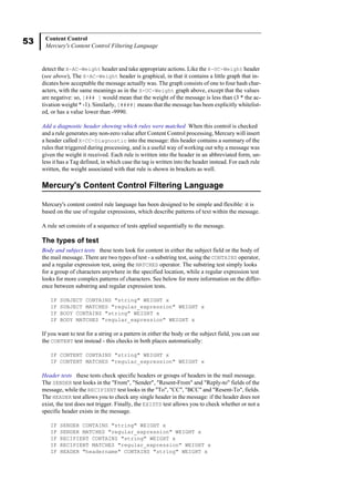 53 Content Control
Mercury's Content Control Filtering Language
detect the X-AC-Weight header and take appropriate actions. Like the X-UC-Weight header
(see above), The X-AC-Weight header is graphical, in that it contains a little graph that in-
dicates how acceptable the message actually was. The graph consists of one to four hash char-
acters, with the same meanings as in the X-UC-Weight graph above, except that the values
are negative: so, [### ] would mean that the weight of the message is less than (3 * the ac-
tivation weight * -1). Similarly, [####] means that the message has been explicitly whitelist-
ed, or has a value lower than -9990.
Add a diagnostic header showing which rules were matched When this control is checked
and a rule generates any non-zero value after Content Control processing, Mercury will insert
a header called X-CC-Diagnostic into the message: this header contains a summary of the
rules that triggered during processing, and is a useful way of working out why a message was
given the weight it received. Each rule is written into the header in an abbreviated form, un-
less it has a Tag defined, in which case the tag is written into the header instead. For each rule
written, the weight associated with that rule is shown in brackets as well.
Mercury's Content Control Filtering Language
Mercury's content control rule language has been designed to be simple and flexible: it is
based on the use of regular expressions, which describe patterns of text within the message.
A rule set consists of a sequence of tests applied sequentially to the message.
The types of test
Body and subject tests these tests look for content in either the subject field or the body of
the mail message. There are two types of test - a substring test, using the CONTAINS operator,
and a regular expression test, using the MATCHES operator. The substring test simply looks
for a group of characters anywhere in the specified location, while a regular expression test
looks for more complex patterns of characters. See below for more information on the differ-
ence between substring and regular expression tests.
IF SUBJECT CONTAINS "string" WEIGHT x
IF SUBJECT MATCHES "regular_expression" WEIGHT x
IF BODY CONTAINS "string" WEIGHT x
IF BODY MATCHES "regular_expression" WEIGHT x
If you want to test for a string or a pattern in either the body or the subject field, you can use
the CONTENT test instead - this checks in both places automatically:
IF CONTENT CONTAINS "string" WEIGHT x
IF CONTENT MATCHES "regular_expression" WEIGHT x
Header tests these tests check specific headers or groups of headers in the mail message.
The SENDER test looks in the "From", "Sender", "Resent-From" and "Reply-to" fields of the
message, while the RECIPIENT test looks in the "To", "CC", "BCC" and "Resent-To", fields.
The HEADER test allows you to check any single header in the message: if the header does not
exist, the test does not trigger. Finally, the EXISTS test allows you to check whether or not a
specific header exists in the message.
IF SENDER CONTAINS "string" WEIGHT x
IF SENDER MATCHES "regular_expression" WEIGHT x
IF RECIPIENT CONTAINS "string" WEIGHT x
IF RECIPIENT MATCHES "regular_expression" WEIGHT x
IF HEADER "headername" CONTAINS "string" WEIGHT x
 