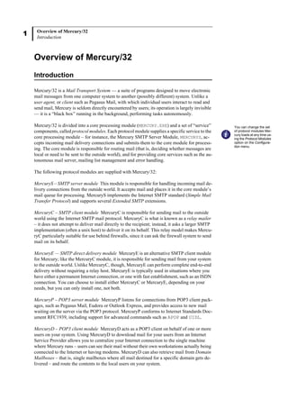 1 Overview of Mercury/32
Introduction
Overview of Mercury/32
Introduction
Mercury/32 is a Mail Transport System — a suite of programs designed to move electronic
mail messages from one computer system to another (possibly different) system. Unlike a
user agent, or client such as Pegasus Mail, with which individual users interact to read and
send mail, Mercury is seldom directly encountered by users; its operation is largely invisible
— it is a “black box” running in the background, performing tasks autonomously.
Mercury/32 is divided into a core processing module (MERCURY.EXE) and a set of “service”
components, called protocol modules. Each protocol module supplies a specific service to the
core processing module – for instance, the Mercury SMTP Server Module, MERCURYS, ac-
cepts incoming mail delivery connections and submits them to the core module for process-
ing. The core module is responsible for routing mail (that is, deciding whether messages are
local or need to be sent to the outside world), and for providing core services such as the au-
tonomous mail server, mailing list management and error handling.
The following protocol modules are supplied with Mercury/32:
MercuryS – SMTP server module This module is responsible for handling incoming mail de-
livery connections from the outside world. It accepts mail and places it in the core module’s
mail queue for processing. MercuryS implements the Internet SMTP standard (Simple Mail
Transfer Protocol) and supports several Extended SMTP extensions.
MercuryC – SMTP client module MercuryC is responsible for sending mail to the outside
world using the Internet SMTP mail protocol. MercuryC is what is known as a relay mailer
– it does not attempt to deliver mail directly to the recipient; instead, it asks a larger SMTP
implementation (often a unix host) to deliver it on its behalf. This relay model makes Mercu-
ryC particularly suitable for use behind firewalls, since it can ask the firewall system to send
mail on its behalf.
MercuryE — SMTP direct delivery module MercuryE is an alternative SMTP client module
for Mercury; like the MercuryC module, it is responsible for sending mail from your system
to the outside world. Unlike MercuryC, though, MercuryE can perform complete end-to-end
delivery without requiring a relay host. MercuryE is typically used in situations where you
have either a permanent Internet connection, or one with fast establishment, such as an ISDN
connection. You can choose to install either MercuryC or MercuryE, depending on your
needs, but you can only install one, not both.
MercuryP – POP3 server module MercuryP listens for connections from POP3 client pack-
ages, such as Pegasus Mail, Eudora or Outlook Express, and provides access to new mail
waiting on the server via the POP3 protocol. MercuryP conforms to Internet Standards Doc-
ument RFC1939, including support for advanced commands such as APOP and UIDL.
MercuryD – POP3 client module MercuryD acts as a POP3 client on behalf of one or more
users on your system. Using MercuryD to download mail for your users from an Internet
Service Provider allows you to centralize your Internet connection to the single machine
where Mercury runs – users can see their mail without their own workstations actually being
connected to the Internet or having modems. MercuryD can also retrieve mail from Domain
Mailboxes – that is, single mailboxes where all mail destined for a specific domain gets de-
livered – and route the contents to the local users on your system.
You can change the set
of protocol modules Mer-
cury loads at any time us-
ing the Protocol Modules
option on the Configura-
tion menu.
 