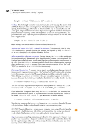 55 Content Control
Mercury's Content Control Filtering Language
Example: If Test "HTMLComments 20" weight 51
Garbage This test simply counts the number of characters in the message that are not stand-
ard ASCII characters: if the percentage of non-ASCII characters is higher than the value you
specify, the test will trigger. This test is an almost infallible way of detecting Russian and
Asian spam, but you will need to be careful if you receive legitimate mail from these regions
(we recommend whitelisting senders who might need to send you messages like this). The
parameter to this test is a percentage value of the whole message that must be non-ASCII be-
fore a trigger occurs.
Example: If Test "Garbage 25" weight 51
Other arbitrary tests may be added in future versions of Mercury/32
Negating and linking tests (NOT, AND and OR operators) You can negate a test by using
IFNOT instead of IF: similarly, you can link multiple tests together by using AND, ANDNOT,
OR or ORNOT instead of IF in each test following the first.
Substring matching vs Regular expressions Any test that uses the CONTAINS keyword to per-
form a substring search does a simple string search instead of a regular expression match: this
is a little faster and a little easier to understand than the regular-expression based versions of
the rules. Note that CONTAINS tests are completely literal - no regular expression matching
of any kind occurs. CONTAINS tests are always case-insensitive - so, the strings "foo" and
"FOO" are identical as far as a CONTAINS test is concerned.
Detecting obfuscated text A common trick in spam is to embed unusual characters in words
that commonly trigger anti-spam routines - like "vi@gra", or "pen1s"; indeed, this technique
is now becoming so pervasive that Mercury includes a special keyword just to handle it.
When defining HAS, HASALL or CONTAINS rules, you can add the keyword OBFUSCATED
(you can abbreviate this to OB if you wish) before the WEIGHT keyword in the rule - like this:
IF SUBJECT CONTAINS "viagra" OBFUSCATED WEIGHT 51
This rule will detect any of the following words in the subject line of a message: "viagra",
"v-i-a-g-r-a", "vi@gra", "V 1 -@- G R A" or even "_v$1&@(G*r*A".
If you want to test for a phrase when using the OBFUSCATED keyword, you must enter the
phrase in the rule without spaces: so, if you wanted to check for any obfuscated version of
the phrase "increase the length of", you would have to enter it like this:
IF CONTENT CONTAINS "increasethelengthof" OB WEIGHT 51
Note that you cannot use the OBFUSCATED keyword on a MATCHES test - if you do, Mercury
will simply ignore the keyword and match using the expression you provide.
CAUTION You should exercise a certain amount of caution when using obfuscated tests, be-
cause there is a slightly increased risk of false positive matching (i.e, having two adjacent
words which while harmless on their own, add together to form a trigger word).
Tags Any rule can have a Tag, or a name used to describe it: the tag is used by Mercury when
you have told it to construct a diagnostic header for messages, and is useful when the test that
the rule is performing is either very verbose or very obscure, or when the actual text of the
rule may contain offensive material.
 