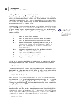 57 Content Control
Mercury's Content Control Filtering Language
Making the most of regular expressions
The CONTAINS test does a simple string search, looking for the exact text you provide any-
where in the message. Often, however, you may want to look for patterns of text rather than
exact strings: you can do this by using a MATCHES test instead of a CONTAINS test, because
MATCHES tests use a special pattern-matching mechanism called a regular expression to de-
scribe the general form of text you want to find.
Using regular expressions, you can detect extremely complex patterns of text within the mes-
sages you filter. Mercury's regular expression uses what is known as a metasyntax to describe
the pattern you want to match: in the metasyntax, certain characters have special meanings
that Mercury applies to the text it is testing. The following special characters are recognized
in your expressions:
You can use any number of metacharacters in an expression - so, for example, to detect all
users at any system within the domain "spam.com", you could use the regular expression
*@*.spam.com
The set operation is especially powerful, particularly when combined with the repeat occur-
rence operator: so, to detect a message where the subject line ends in a group of three or more
digits (a common indicator of a spam message) you would use this expression:
Subject:*[0-9][0-9][0-9]+
In this expression, we use the "*" operator to match the general text within the subject line,
then we use the set "[0-9]" three times to force a minimum of three digits, and a "+" operator
to detect any extra digits following the third one. Because there is no "*" at the end of the
expression, the digits must therefore be the last characters on the line - if there is any text fol-
lowing them, the expression will fail.
Case sensitivity Normally, Mercury compares all text on a case-insenstive basis - that means
that it will regard "hello" and "HELLO" as being the same. In some cases, though, the case
of the text you're matching can be important, so the /c operator allows you to toggle Mercury
between case insensitive and case-sensitive comparisons. So, to detect the string "FREE!" an-
ywhere within the subject line of a message, you would use this expression:
Subject:/c*FREE!*
* Match any number of any characters
? Match any single character (must match at least one character)
+ Match one or more occurrence of the last character or pattern
[...] Set matching: the test will succeed if the next character in the in-
put matches any character in the set. Ranges can be specified in
the set using '-' (for example, [a-k] specifies every character
from a to k inclusive)
[^...] Set negation: the test will succeed if the next character in the in-
put does not match any character in the set.
/w Match zero or more whitespace characters
/W Match one or more whitespace characters
/c Toggle case sensitivity (case-insensitive by default)
Mercury’s regular expres-
sion engine predates
Posix, Perl and other
regex implementations, so
if you are used to those
formats, you may find it a
little idiosyncratic.
 