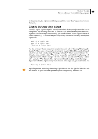 58
Content Control
Mercury's Content Control Filtering Language
In this expression, the expression will only succeed if the word "free" appears in uppercase
characters.
Matching anywhere within the text
Mercury's regular expression parser is designed to start at the beginning of the text it is eval-
uating and to stop matching at the end. As a result, if you want to find a regular expression
anywhere within the text you are examining, you need to start and end the expression with an
asterisk operator (*). To illustrate why this is necessary, consider the following three regular
expressions:
Wearing a fedora hat
Wearing a fedora hat*
*Wearing a fedora hat.
The first of these will only match if the target text consists only of the string "Wearing a fe-
dora hat": if there is text before or after the string, the match will fail. The second will match
only if the text starts with the string "Wearing a fedora hat". If there is any text before the
string, the match will fail, but the "*" at the end ensures that any text following the string will
not prevent a match. The last example will match only if the text ends with "Wearing a fedora
hat" - again, the "*" at the start of the expression will match anything prior to the string.
If you want to find the expression anywhere it occurs in the target text, you need to enter it as
*wearing a fedora hat*
If you forget to add the leading and trailing * operators, the rule will typically not work, and
this error can be quite difficult to spot when you're simply reading the source file.
 