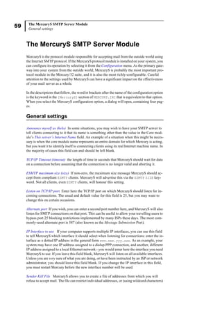 59 The MercuryS SMTP Server Module
General settings
The MercuryS SMTP Server Module
MercuryS is the protocol module responsible for accepting mail from the outside world using
the Internet SMTP protocol. If the MercuryS protocol module is installed on your system, you
can configure its operation by selecting it from the Configuration menu. As the primary gate-
way into your system from the outside world, MercuryS is probably the most important pro-
tocol module in the Mercury/32 suite, and it is also the most richly-configurable. Careful
attention to the settings used by MercuryS can have a significant impact on the effectiveness
of your mail server as a whole.
In the descriptions that follow, the word in brackets after the name of the configuration option
is the keyword in the [MercuryS] section of MERCURY.INI that is equivalent to that option.
When you select the MercuryS configuration option, a dialog will open, containing four pag-
es.
General settings
Announce myself as (helo) In some situations, you may wish to have your SMTP server to
tell clients connecting to it that its name is something other than the value in the Core mod-
ule’s This server’s Internet Name field. An example of a situation when this might be neces-
sary is when the core module name represents an entire domain for which Mercury is acting,
but you want it to identify itself to connecting clients using its real Internet machine name. In
the majority of cases this field can and should be left blank.
TCP/IP Timeout (timeout) the length of time in seconds that MercuryS should wait for data
on a connection before assuming that the connection is no longer valid and aborting it.
ESMTP maximum size (size) If non-zero, the maximum size message MercuryS should ac-
cept from compliant ESMTP clients. MercuryS will advertise this via the ESMTP SIZE key-
word. Not all clients, even ESMTP clients, will honour this setting.
Listen on TCP/IP port Enter here the TCP/IP port on which MercuryS should listen for in-
coming connections. The usual and default value for this field is 25, but you may want to
change this on certain occasions.
Alternate port If you wish, you can enter a second port number here, and MercuryS will also
listen for SMTP connections on that port. This can be useful to allow your travelling users to
bypass port 25 blocking restrictions implemented by many ISPs these days. The most com-
monly-used alternate port is 587 (also known as the Message Submission Port).
IP Interface to use If your computer supports multiple IP interfaces, you can use this field
to tell MercuryS which interface it should select when listening for connections: enter the in-
terface as a dotted IP address in the general form www.xxx.yyy.zzz. As an example, your
system may have one IP address assigned to a dialup PPP connection, and another, different
IP address assigned to a local Ethernet network - you would enter here the interface you need
MercuryS to use. If you leave this field blank, MercuryS will listen on all available interfaces.
Unless you are very sure of what you are doing, or have been instructed by an ISP or network
administrator, you should leave this field blank. If you change the IP interface in this field,
you must restart Mercury before the new interface number will be used.
Sender Kill File MercuryS allows you to create a file of addresses from which you will
refuse to accept mail. The file can restrict individual addresses, or (using wildcard characters)
 