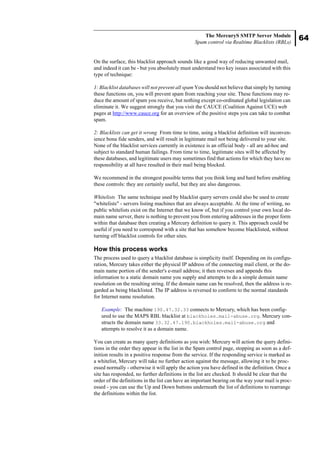 64
The MercuryS SMTP Server Module
Spam control via Realtime Blacklists (RBLs)
On the surface, this blacklist approach sounds like a good way of reducing unwanted mail,
and indeed it can be - but you absolutely must understand two key issues associated with this
type of technique:
1: Blacklist databases will not prevent all spam You should not believe that simply by turning
these functions on, you will prevent spam from reaching your site. These functions may re-
duce the amount of spam you receive, but nothing except co-ordinated global legislation can
eliminate it. We suggest strongly that you visit the CAUCE (Coalition Against UCE) web
pages at http://www.cauce.org for an overview of the positive steps you can take to combat
spam.
2: Blacklists can get it wrong From time to time, using a blacklist definition will inconven-
ience bona fide senders, and will result in legitimate mail not being delivered to your site.
None of the blacklist services currently in existence is an official body - all are ad-hoc and
subject to standard human failings. From time to time, legitimate sites will be affected by
these databases, and legitimate users may sometimes find that actions for which they have no
responsibility at all have resulted in their mail being blocked.
We recommend in the strongest possible terms that you think long and hard before enabling
these controls: they are certainly useful, but they are also dangerous.
Whitelists The same technique used by blacklist query servers could also be used to create
"whitelists" - servers listing machines that are always acceptable. At the time of writing, no
public whitelists exist on the Internet that we know of, but if you control your own local do-
main name server, there is nothing to prevent you from entering addresses in the proper form
within that database then creating a Mercury definition to query it. This approach could be
useful if you need to correspond with a site that has somehow become blacklisted, without
turning off blacklist controls for other sites.
How this process works
The process used to query a blacklist database is simplicity itself. Depending on its configu-
ration, Mercury takes either the physical IP address of the connecting mail client, or the do-
main name portion of the sender's e-mail address; it then reverses and appends this
information to a static domain name you supply and attempts to do a simple domain name
resolution on the resulting string. If the domain name can be resolved, then the address is re-
garded as being blacklisted. The IP address is reversed to conform to the normal standards
for Internet name resolution.
Example: The machine 190.47.32.33 connects to Mercury, which has been config-
ured to use the MAPS RBL blacklist at blackholes.mail-abuse.org. Mercury con-
structs the domain name 33.32.47.190.blackholes.mail-abuse.org and
attempts to resolve it as a domain name.
You can create as many query definitions as you wish: Mercury will action the query defini-
tions in the order they appear in the list in the Spam control page, stopping as soon as a def-
inition results in a positive response from the service. If the responding service is marked as
a whitelist, Mercury will take no further action against the message, allowing it to be proc-
essed normally - otherwise it will apply the action you have defined in the definition. Once a
site has responded, no further definitions in the list are checked. It should be clear that the
order of the definitions in the list can have an important bearing on the way your mail is proc-
essed - you can use the Up and Down buttons underneath the list of definitions to rearrange
the definitions within the list.
 
