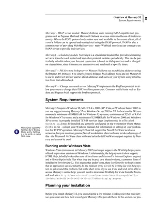 2
Overview of Mercury/32
System Requirements
MercuryI – IMAP server module MercuryI allows users running IMAP-capable mail pro-
grams such as Pegasus Mail and Microsoft Outlook to access entire mailboxes of folders re-
motely. Where the POP3 protocol only makes new mail available to the remote client, all of
a user's folders can be opened and manipulated using the IMAP protocol. IMAP is also a
common way of providing WebMail services - many WebMail interfaces can connect to an
IMAP server to provide their services.
MercuryX – scheduling module MercuryX is a specialized module that provides scheduling
services: it can be used to start and stop other protocol modules periodically. This can be par-
ticularly valuable when your Internet connection is based on dialup services and is charged
on elapsed time, since it means you can receive and send mail at specific times.
MercuryH — PH directory lookup server MercuryH allows you to publicize addresses using
the Internet PH protocol. You simply create a Pegasus Mail address book and tell MercuryH
to use it, and it will answer queries about addresses and users on your system using informa-
tion from that addressbook.
MercuryW — Change password server MercuryW implements the PopPass protocol to al-
low your users to change their POP3 mailbox passwords. Common mail clients such as Eu-
dora and Pegasus Mail support the PopPass protocol.
System Requirements
Mercury/32 requires Windows 98, ME, NT 4.x, 2000, XP, Vista, or Windows Server 2003 to
run: we suggest running Mercury/32 on Windows Server 2003 or XP for best results. We rec-
ommend a minimum of 8MB RAM for Windows 95 systems, a minimum of 32MB of RAM
for Windows NT systems, and a minimum of 128MB RAM for Windows 2000 and Windows
XP systems. A properly installed TCP/IP services layer (implemented in a file called
WSOCK32.DLL) must be installed and correctly configured on the workstation where Mercu-
ry/32 is to run – consult your Windows manuals for information on setting up your worksta-
tion for TCP/IP operation. Mercury/32 has full support for Novell NetWare local area
networks, but you must use genuine Novell workstation client software to take advantage of
this - the Microsoft NetWare client software lacks the full NetWare support required by Mer-
cury and cannot be used.
Running under Windows Vista
Windows Vista (introduced in February 2007) no longer supports the WinHelp help system
offered in previous versions of Windows. Unfortunately, the help system it does support,
HTMLHelp, is badly broken (because of its reliance on Microsoft’s Internet Explorer engine)
and will not display help files when they are located on a shared volume, a common form of
installation for Mercury/32. This means that under Vista, there is effectively no help system
that an application can use reliably. In the medium term, we will be writing our own help sys-
tem to get around this problem, but in the short term, if you use Vista and wish to be able to
access Mercury’s online help, you will need to download WinHelp for Vista from the Micro-
soft web site - http://www.microsoft.com/downloads/details.aspx?family-
id=6ebcfad9-d3f5-4365-8070-334cd175d4bb&displaylang=en.
Planning your installation
Before you install Mercury/32, you should spend a few minutes working out what mail serv-
ices you need, and how best to configure Mercury/32 to provide them. In this section, we pro-
Mercury has support for
NetWare 3.2 in Bindery
Mode, and for NetWare
4.x, 5.x and 6.x in native
NDS mode.
 