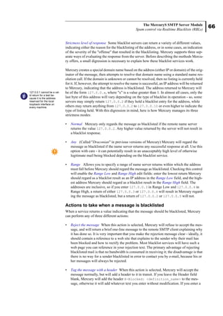 66
The MercuryS SMTP Server Module
Spam control via Realtime Blacklists (RBLs)
Strictness level of response Some blacklist servers can return a variety of different values,
indicating either the reason for the blacklisting of the address, or in some cases, an indication
of the severity of the "offense" that resulted in the blacklisting. Mercury supports three sep-
arate ways of evaluating the response from the server. Before describing the methods Mercu-
ry offers, a small digression is necessary to explain how these blacklist services work.
Mercury creates a special domain name based on the address (either IP or domain) of the orig-
inator of the message, then attempts to resolve that domain name using a standard name res-
olution call. If the domain is unknown or cannot be resolved, then no listing is currently held
for it. If, however, the attempt to resolve the name is successful, an IP address will be returned
to Mercury, indicating that the address is blacklisted. The address returned to Mercury will
be of the form 127.0.0.x, where "x" is a value greater than 1. In almost all cases, only the
last byte of this address will vary depending on the type of blacklist in operation - so, some
servers may simply return 127.0.0.2 if they hold a blacklist entry for the address, while
others may return anything from 127.0.0.2 to 127.0.0.10 or even higher to indicate the
type of listing held. With this digression in mind, here is how Mercury manages its three
strictness modes:
• Normal Mercury only regards the message as blacklisted if the remote name server
returns the value 127.0.0.2. Any higher value returned by the server will not result in
a blacklist response.
• Any (Called "Draconian" in previous versions of Mercury) Mercury will regard the
message as blacklisted if the name server returns any successful response at all. Use this
option with care - it can potentially result in an unacceptably high level of otherwise
legitimate mail being blocked depending on the blacklist service.
• Range Allows you to specify a range of name server returns within which the address
must fall before Mercury should regard the message as blacklisted. Checking this control
will enable the Range Low and Range High edit fields: enter the lowest return Mercury
should regard as a blacklist result as an IP address in the Range Low field, and the high-
est address Mercury should regard as a blacklist result in the Range High field. The
addresses are inclusive, so if you enter 127.0.0.3 in Range Low and 127.0.0.4 in
Range High, a return of either 127.0.0.3 or 127.0.0.4 will result in Mercury regard-
ing the message as blacklisted, but a return of 127.0.0.2 or 127.0.0.5 will not.
Actions to take when a message is blacklisted
When a service returns a value indicating that the message should be blacklisted, Mercury
can perform any of three different actions:
• Reject the message When this action is selected, Mercury will refuse to accept the mes-
sage, and will return a brief one-line message to the remote SMTP client explaining why
it has done so. It is very important that you make the rejection message clear - ideally, it
should contain a reference to a web site that explains to the sender why their mail has
been blocked and how to rectify the problem. Most blacklist services will have such a
web page you can reference in your rejection text. The primary advantage of rejecting
blacklisted mail is that no bandwidth is consumed in receiving it; the disadvantage is that
there is no way for a sender blacklisted in error to contact you by e-mail, because his or
her messages will always be rejected.
• Tag the message with a header When this action is selected, Mercury will accept the
message normally, but will add a header to it in transit. If you leave the Header field
blank, Mercury will add the header X-Blocked: <definition_name> to the mes-
sage, otherwise it will add whatever text you enter without modification. If you enter a
127.0.0.1 cannot be a val-
id return for a test be-
cause it is the address
reserved for the local
loopback interface on
every machine.
 