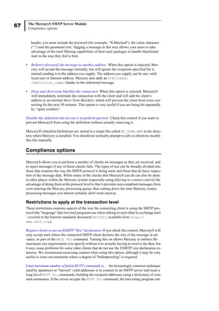 67 The MercuryS SMTP Server Module
Compliance options
header, you must include the keyword (for example, "X-Blocked"), the colon character
(":") and the parameter text. Tagging a message in this way allows your users to take
advantage of the mail filtering capabilities of their mail packages to handle blacklisted
mail in the way they feel is best.
• Redirect (forward) the message to another address When this option is selected, Mer-
cury will accept the message normally, but will ignore the recipients specified for it,
instead sending it to the address you supply. The address you supply can be any valid
local user or Internet address. Mercury also adds an X-Blocked:
<definition_name> header to the redirected message.
• Drop and short-term blacklist the connection When this option is selected, MercuryS
will immediately terminate the connection with the client and will add the client’s
address to an internal Short Term Blacklist, which will prevent the client from even con-
necting for the next 30 minutes. This option is very useful if you are being hit repeatedly
by “spam zombies”.
Disable this definition (do not use it to perform queries) Check this control if you want to
prevent MercuryS from using the definition without actually removing it.
MercuryS's blacklist Definitions are stored in a single file called MS_SPAM.MER in the direc-
tory where Mercury is installed. You should not normally attempt to edit or otherwise modify
this file manually.
Compliance options
MercuryS allows you to perform a number of checks on messages as they are received, and
to reject messages if any of those checks fails. The types of test can be broadly divided into
those that examine the way the SMTP protocol is being used, and those that do basic inspec-
tion of the message data. While many of the checks that MercuryS can do can also be done
in other places within the Mercury system (especially using filtering or content control) the
advantage of doing them at the protocol level is that it prevents non-compliant messages from
even entering the Mercury processing queue, thus cutting down the time Mercury wastes
processing messages you almost certainly don't want anyway.
Restrictions to apply at the transaction level
These restrictions examine aspects of the way the connecting client is using the SMTP pro-
tocol (the "language" that two mail programs use when talking to each other to exchange mail
- covered in the Internet standards document RFC2821, available from http://
www.ietf.org).
Require clients to use an ESMTP "Size" declaration If you check this control, MercuryS will
only accept mail where the connected SMTP client declares the size of the message in ad-
vance, as part of the MAIL TO: command. Turning this on allows Mercury to enforce the
maximum size requirements you specify without ever actually having to receive the data, but
it may cause problems for some older clients that do not use the ESMTP size declaration ex-
tension. We recommend exercising caution when using this option, although it may be very
useful in some environments where a degree of "bulletproofing" is required.
Limit maximum number of failed RCPT commands to... An increasingly common technique
used by spammers to "harvest" valid addresses is to connect to an SMTP server and issue a
long list of RCPT TO: commands, building the recipient addresses using a dictionary of com-
mon usernames. If the server accepts the RCPT TO: command, the harvesting program can
 
