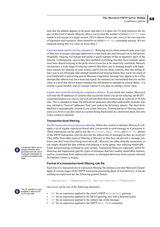 68
The MercuryS SMTP Server Module
Compliance options
note that the address appears to be good, and add it to a spam list. To help minimize the im-
pact of this kind of attack, Mercury allows you to limit the number of failed RCPT TO: com-
mands it will accept in a single session. This is almost always safe, since in the vast majority
of legitimate mail scenarios, there should be no failed RCPT TO: commands anyway. We rec-
ommend setting this to a value no lower than 2.
Limit maximum number of relay attempts to... Relaying occurs when someone asks your copy
of Mercury to accept a message addressed to a non-local user and forward it on to that person.
Originally, relaying was benign and useful, a good example of the co-operative spirit of the
Internet. Unfortunately, just as they have polluted everything else they have touched, spam-
mers have abused relaying to the point where it now has to be massively controlled. Mercury
incorporates a wide range of relaying controls that allow you to manage people with legiti-
mate reasons for relaying on your system, and if you use those controls, then this setting al-
lows you to cut off people who attempt unauthorized relaying before they waste too much of
your bandwidth or processing power. Because a legitimate message may appear to be a relay
attempt (the address may have been mis-typed, for instance) we recommend that you set this
value at a level that allows honest mistakes but still penalizes attempts at cynical abuse - 3 is
usually a good number, and we counsel caution if you plan on setting a lower value.
Enable short-term blacklisting for compliance failures If you check this control, MercuryS
will note the IP addresses of systems that exceed the limits you set for relaying and RCPT
command failures (see above) and will prevent them from connecting for a period of 30 min-
utes. This is intended to make life difficult for spammers and other undesirable elements who
may attempt to "harvest" addresses from your system by dictionary attacks. The short-term
blacklist is automatically cleared if you restart Mercury. Transaction-level filtering expres-
sions (see below) can also result in a system being blacklisted on a short-term basis, but only
if this control is checked.
Transaction-level filtering
Enable transaction-level expression filtering When this control is checked, MercuryS will
apply a set of regular expression-based rules you provide to each message as it processes it.
These expressions can be used to test the HELO/EHLO, MAIL FROM: and RCPT TO: phases
of the SMTP transaction, and can also test the subject line of messages as they are received.
They differ from other types of filtering in Mercury in that they can prevent a message you
know you don't want from being received at all - Mercury can either drop the connection, or
can simply discard the data without even placing it in the queue, thus reducing bandwidth
waste and processing overhead on your system. Transaction filters are especially useful for
detecting and suppressing specific types of messages that have readily identifiable features,
such as connections from address harvesters, or attempted deliveries from systems infected
by Outlook viruses or trojans.
Format of a transaction-level filtering rule file
Each line in a transaction-level expression filtering file defines a test that MercuryS should
apply at various stages of the SMTP transaction processing phase of mail delivery. A line de-
scribing an expression has the following general format:
<Operation>, <"Expression">, <Action>[Action]> ["Response"]
Operation can be one of the following characters:
• ‘H’ for an expression applied to the client's SMTP HELO or EHLO greeting
• ‘D’ for an expression applied to the HELO greeting, but with a deferred action
• ‘S’ for an expression applied to the subject line of the message
• ‘M’ for an expression applied to the SMTP MAIL FROM command
Transaction filters are es-
pecially effective when
combined with the use of
“honeypot” addresses on
a publicly-accessible web
page.
The ‘M’ operation is only
available in Mercury/32
v4.01b and later.
 