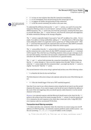 70
The MercuryS SMTP Server Module
Compliance options
• ‘B’ to issue an error response then drop the connection immediately.
• 'X' to exit immediately from rule processing for the current type of rule
• 'S' to suppress all further rule processing for this connection.
• ‘F’ to fail the current command, but remain in the same state.
To understand the difference between the 'X' and 'S' actions, you need to be aware that
transaction filtering is done in several "passes", each pass testing a different state of the
SMTP transaction. The 'X' action only exits from the current pass, meaning that future pass-
es will still take place. The 'S' action, however, exits from the current pass and suppresses
all further transaction filtering on the message altogether.
The ‘F’ action is especially handy if you need to “turn off” an address for a while... For ex-
ample, if an address is being mailbombed, adding an ‘F’ rule that returns a 500-series diag-
nostic asking the sender to try again later can be a good way of “riding out the storm”. After
an ‘F’ action has been processed, the connected client can still issue other SMTP commands
if it wishes to do so – the ‘F’ action only refuses the current request.
The ‘R’ action differs from the ‘F’ action in that it will fail the current request and will also
put the connection into a state where all other SMTP commands except the QUIT command
will be rejected. This is the best way of handling situations where you get a message you do
not want delivered by a host that is not necessarily compromised or undesirable, because it
still allows the SMTP transaction to be closed down in a graceful manner.
The ‘D’ and ‘B’ actions both terminate the connection immediately, the difference being
that the ‘B’ action attempts to “shove an error response down the pipe” before it does so,
while the ‘D’ action simply kills the connection dead – you might say that the ‘B’ action is
slightly “less hostile” than the ‘D’ action.
The second character in the action string is optional and can have one of the following values:
• 'S' to blacklist the host for the next half hour
The third character in the action string is also optional, and can have one of the following val-
ues:
• ‘N’ if the rule should trigger if the test is NOT matched (negation).
Note that if you want to use a three-character action string but do not want to use the second
character (for instance, if you want to negate a rule but do not want to blacklist the address in
the event of the rule triggering), then you should specify a dash character (-) as the second
character in the action.
Response is an optional response code that MercuryS should return to the client (for the 'R'
action) or the string to log as the system message (for the 'L' action). It must be quoted, and
if it is returned as an error response to the client, then it must start with a 3-digit RFC2821
error response code (we recommend 554 for this).
Transaction-level filtering examples
1: To detect and refuse any connection where the client tries to connect using your own IP
address as its HELO greeting – an extremely common gambit by spam zombie systems – use
this test (assuming 192.156.225.99 as your IP address in this example)
H, "*192.156.225.99*", R, "554 Get out of here, worthless scum."
The ‘F’ action is only avail-
able in Mercury/32 v4.01b
and later.
 