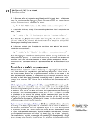71 The MercuryS SMTP Server Module
Compliance options
2: To detect and refuse any connection where the client’s HELO name is not a valid domain
name (i.e, contains no period characters)... This is also a near-infallible way of detecting con-
nections from spam zombies and address harvesters.
H, "*.*" RSN, "554 Format of HELO/EHLO greeting unacceptable."
3: To detect and refuse any attempt to deliver a message where the subject line contains the
word "Viagra":
S, "*viagra*", R, "554 Unacceptable subject - message refused."
Note that in this case, Mercury will accept the entire message but will discard it. This costs
you some bandwidth, but guarantees that "real" hosts that try to deliver such messages will
return a proper error response to the sender.
4: To detect any message where the subject line contains the word "Vicodin" and drop the
connection unceremoniously:
S, "*vicodin*", D, "'Vicodin' in subject - connection dropped."
Note that dropping the connection is extremely abrupt and rude, and may result in some bet-
ter-behaved hosts spending a lot of time retrying the delivery. You should only drop the con-
nection in cases where you know that a virus or zombie system is attempting to send you
information: such systems are usually very poorly-written and will be defeated by this tech-
nique.
Restrictions to apply to message content
These restrictions examine the headers of the message as it is passing through the SMTP
DATA state, and allow you to reject certain types of message that you don't want to receive. If
any of these tests fail, Mercury will accept the remainder of the data (because the SMTP pro-
tocol does not provide any means for the server to cancel a transaction in progress), but will
discard it, so that it never passes through the Mercury mail queue. A suitable error will be
returned to the connected SMTP client so that the sender knows why their message was re-
jected.
Check originator address fields against the killfile Mercury's killfile allows you to specify
particular addresses or domains from which you do not want to receive mail at all. Normally,
the killfile is only checked against the envelope address - the address the remote system offers
as the sender of the mail. If you check this control, MercuryS will burrow into the message
as it receives it and will compare the killfile against the From, Reply-to and Sender fields
in the message as well, ensuring that someone you have blacklisted cannot sneak into your
mail server by forging an envelope address. Checking this option will slow down reception
of mail slightly, but if you use the killfile feature in Mercury, it is almost certainly worth the
slight processing overhead to enable this option.
Refuse messages containing pure HTML data HTML mail can take two forms - alternative
formatting, where the message includes both plain text and HTML variants of the data and
the user's mail client chooses which one is preferred, or pure HTML, where the only content
in the message is HTML data - there is no plain text variant. HTML is the number one source
of viruses, trojan horses and other security problems in modern e-mail, and in our experience,
practically all mail that contains only pure HTML data is either viral or spam. Turning this
flag on tells Mercury to refuse messages that only contain HTML data, although it will still
accept messages in the alternative format, because they are at least nominally safe (especially
Some eCommerce sites
generate pure HTML noti-
fications. This is a bad
practice, but you can ac-
commodate it using
whitelisting if necessary.
 