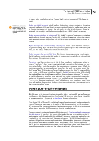 72
The MercuryS SMTP Server Module
Using SSL for secure connections
if you are using a mail client such as Pegasus Mail, which is immune to HTML-based at-
tacks).
Refuse non-MIME messages MIME has been the dominant Internet standard for formatting
electronic mail since 1992, and there is no longer any justification for mail systems not to use
it. Turning this flag on tells Mercury that only mail with valid MIME signatures should be
accepted; it is especially useful when combined with pure HTML refusal (see above).
Refuse messages that have no 'subject' field We think it's a matter of basic courtesy to include
a subject line in the mail you send. Turning this switch on allows you to enforce that require-
ment, although an empty subject field will still be accepted, provided at least the header is
present.
Refuse messages that have no or empty 'subject' fields This is a more draconian version of
the previous setting: if you turn it on, messages will only be accepted if they contain a subject
field, and that subject field in turn contains non-blank data.
Refuse messages that have no 'date' field The Internet standards governing e-mail require
that all mail must contain a valid date header. In our experience, practically the only mail that
does not meet this requirement is spam.
Exceptions Just like everything else in life, all these compliance conditions are subject to
cases of "yes, but..." - there are always going to be a few exceptions: for instance, you may
have subscribed to a particular newsletter that regrettably only comes out in pure HTML for-
mat, or you may have an automated server somewhere that sends you progress reports that
don't have a "date" field (we know of several backup programs like this). To get around this,
enter a valid local filename in this field, then click the Edit button next to the field, and add
the sender address that should be exempted from the compliance restrictions. You can use *
as a wildcard character anywhere in the address if you want to exempt entire groups or do-
mains - so, for example, entering *@pmail.com would allow mail from any user at the
"pmail.com" domain to pass through even if it failed one or more compliance tests. Excep-
tions only apply to the controls in the Restrictions to apply to message content group, not to
the transaction-related group.
Using SSL for secure connections
The SSL page of the MercuryS configuration dialog allows you to enable and configure sup-
port for secure SSL-based connections. Configuring SSL is covered in the chapter Using SSL
to secure connections - please refer to that chapter for more information.
Note: Using SSL in MercuryS is probably a less good idea than using it in other modules be-
cause of the general unevenness of the quality of SSL implementations in widespread use.
We recommend that you exercise caution when turning on support for SSL in an environment
where you are accepting SMTP connections from the broader Internet.
One extra option is available when using SSL in MercuryS - Disable weak authenticators un-
less SSL-secured. If you check this control, MercuryS will refuse to accept insecure SMTP
authentication methods such as PLAIN and LOGIN unless the connection has first been se-
cured with an SSL connection - only the moderately secure CRAM-MD5 authentication
method will be offered to nonsecured connections. While checking this control will increase
the security of your system somewhat, it may prevent some clients from accessing your
SMTP services: we recommend that you pay careful attention to system usage for a while af-
ter enabling this option to make sure that it does not adversely affect your users.
Unfortunately, some auto-
mated systems (such as
backup systems) still gen-
erate non-MIME mail: you
may need to whitelist such
systems.
 