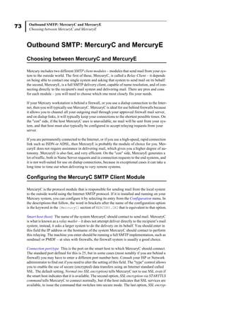 73 Outbound SMTP: MercuryC and MercuryE
Choosing between MercuryC and MercuryE
Outbound SMTP: MercuryC and MercuryE
Choosing between MercuryC and MercuryE
Mercury includes two different SMTP client modules – modules that send mail from your sys-
tem to the outside world. The first of these, MercuryC, is called a Relay Client – it depends
on being able to contact one single system and asking that system to send mail on its behalf:
the second, MercuryE, is a full SMTP delivery client, capable of name resolution, and of con-
necting directly to the recipient's mail system and delivering mail. There are pros and cons
for each module – you will need to choose which one most closely fits your needs.
If your Mercury workstation is behind a firewall, or you use a dialup connection to the Inter-
net, then you will typically use MercuryC. MercuryC is ideal for use behind firewalls because
it allows you to channel all your outgoing mail through your approved firewall mail server,
and on dialup links, it will typically keep your connections to the shortest possible times. On
the "con" side, if the host MercuryC uses is unavailable, no mail will be sent from your sys-
tem, and that host must also typically be configured to accept relaying requests from your
server.
If you are permanently connected to the Internet, or if you use a high-speed, rapid connection
link such as ISDN or ADSL, then MercuryE is probably the module of choice for you. Mer-
curyE does not require assistance in delivering mail, which gives you a higher degree of au-
tonomy. MercuryE is also fast, and very efficient. On the "con" side, MercuryE generates a
lot of traffic, both in Name Server requests and in connection requests to the end systems, and
it is not well-suited for use on dialup connections, because in exceptional cases it can take a
long time to time out when delivering to very remote systems.
Configuring the MercuryC SMTP Client Module
MercuryC is the protocol module that is responsible for sending mail from the local system
to the outside world using the Internet SMTP protocol. If it is installed and running on your
Mercury system, you can configure it by selecting its entry from the Configuration menu. In
the descriptions that follow, the word in brackets after the name of the configuration option
is the keyword in the [MercuryC] section of MERCURY.INI that is equivalent to that option.
Smart host (host) The name of the system MercuryC should contact to send mail. MercuryC
is what is known as a relay mailer – it does not attempt deliver directly to the recipient’s mail
system; instead, it asks a larger system to do the delivery on its behalf. You should enter in
this field the IP address or the hostname of the system MercuryC should contact to perform
this relaying. The machine you enter should be running a full SMTP implementation, such as
sendmail or PMDF – at sites with firewalls, the firewall system is usually a good choice.
Connection port/type This is the port on the smart host to which MercuryC should connect.
The standard port defined for this is 25, but in some cases (most notably if you are behind a
firewall) you may have to enter a different port number here. Consult your ISP or Network
administrator to find out if you need to alter the setting of this field. The "type" control allows
you to enable the use of secure (encrypted) data transfers using an Internet standard called
SSL. The default setting, Normal (no SSL encryption) tells MercuryC not to use SSL even if
the smart host indicates that it is available. The second option, SSL encryption via STARTTLS
command tells MercuryC to connect normally, but if the host indicates that SSL services are
available, to issue the command that switches into secure mode. The last option, SSL encryp-
 