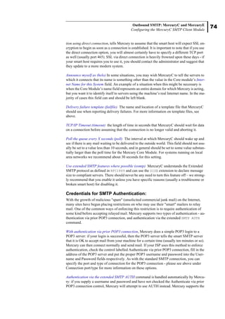 74
Outbound SMTP: MercuryC and MercuryE
Configuring the MercuryC SMTP Client Module
tion using direct connection, tells Mercury to assume that the smart host will expect SSL en-
cryption to begin as soon as a connection is established. It is important to note that if you use
the direct connection option, you will almost certainly have to specify a different TCP port
as well (usually port 465). SSL via direct connection is heavily frowned upon these days - if
your smart host requires you to use it, you should contact the administrator and suggest that
they update to a more modern system.
Announce myself as (helo) In some situations, you may wish MercuryC to tell the servers to
which it connects that its name is something other than the value in the Core module’s Inter-
net Name for this System field. An example of a situation when this might be necessary is
when the Core Module’s name field represents an entire domain for which Mercury is acting,
but you want it to identify itself to servers using the machine’s real Internet name. In the ma-
jority of cases this field can and should be left blank.
Delivery failure template (failfile) The name and location of a template file that MercuryC
should use when reporting delivery failures. For more information on template files, see
above.
TCP/IP Timeout (timeout) the length of time in seconds that MercuryC should wait for data
on a connection before assuming that the connection is no longer valid and aborting it.
Poll the queue every X seconds (poll) The interval at which MercuryC should wake up and
see if there is any mail waiting to be delivered to the outside world. This field should not usu-
ally be set to a value less than 10 seconds, and in general should be set to some value substan-
tially larger than the poll time for the Mercury Core Module. For systems running on local
area networks we recommend about 30 seconds for this setting.
Use extended SMTP features where possible (esmtp) MercuryC understands the Extended
SMTP protocol as defined in RFC1869 and can use the SIZE extension to declare message
size to compliant servers. There should never be any need to turn this feature off – we strong-
ly recommend that you enable it unless you have specific reasons (usually a troublesome or
broken smart host) for disabling it.
Credentials for SMTP Authentication:
With the growth of malicious "spam" (unsolicited commercial junk mail) on the Internet,
many sites have begun placing restrictions on who may use their "smart" mailers to relay
mail. One of the common ways of enforcing this restriction is to require authentication of
some kind before accepting relayed mail. Mercury supports two types of authentication - au-
thentication via prior POP3 connection, and authentication via the extended SMTP AUTH
command.
With authentication via prior POP3 connection, Mercury does a simple POP3 login to a
POP3 server: if your login is successful, then the POP3 server tells the smart SMTP server
that it is OK to accept mail from your machine for a certain time (usually ten minutes or so).
Mercury can then connect normally and send mail. If your ISP uses this method to enforce
authentication, check the control labelled Authenticate via prior POP3 connection, fill in the
address of the POP3 server and put the proper POP3 username and password into the User-
name and Password fields respectively. As with the standard SMTP connection, you can
specify the port and type of connection for the POP3 connection - please see above under
Connection port/type for more information on these options.
Authentication via the extended SMTP AUTH command is handled automatically by Mercu-
ry: if you supply a username and password and have not checked the Authenticate via prior
POP3 connection control, Mercury will attempt to use AUTH instead. Mercury supports the
 