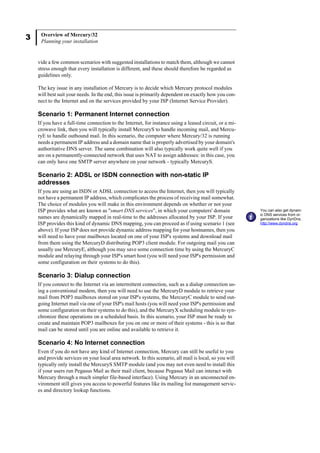 3 Overview of Mercury/32
Planning your installation
vide a few common scenarios with suggested installations to match them, although we cannot
stress enough that every installation is different, and these should therefore be regarded as
guidelines only.
The key issue in any installation of Mercury is to decide which Mercury protocol modules
will best suit your needs. In the end, this issue is primarily dependent on exactly how you con-
nect to the Internet and on the services provided by your ISP (Internet Service Provider).
Scenario 1: Permanent Internet connection
If you have a full-time connection to the Internet, for instance using a leased circuit, or a mi-
crowave link, then you will typically install MercuryS to handle incoming mail, and Mercu-
ryE to handle outbound mail. In this scenario, the computer where Mercury/32 is running
needs a permanent IP address and a domain name that is properly advertised by your domain's
authoritative DNS server. The same combination will also typically work quite well if you
are on a permanently-connected network that uses NAT to assign addresses: in this case, you
can only have one SMTP server anywhere on your network - typically MercuryS.
Scenario 2: ADSL or ISDN connection with non-static IP
addresses
If you are using an ISDN or ADSL connection to access the Internet, then you will typically
not have a permanent IP address, which complicates the process of receiving mail somewhat.
The choice of modules you will make in this environment depends on whether or not your
ISP provides what are known as "smart DNS services", in which your computers' domain
names are dynamically mapped in real-time to the addresses allocated by your ISP. If your
ISP provides this kind of dynamic DNS mapping, you can proceed as if using scenario 1 (see
above). If your ISP does not provide dynamic address mapping for your hostnames, then you
will need to have your mailboxes located on one of your ISP's systems and download mail
from them using the MercuryD distributing POP3 client module. For outgoing mail you can
usually use MercuryE, although you may save some connection time by using the MercuryC
module and relaying through your ISP's smart host (you will need your ISP's permission and
some configuration on their systems to do this).
Scenario 3: Dialup connection
If you connect to the Internet via an intermittent connection, such as a dialup connection us-
ing a conventional modem, then you will need to use the MercuryD module to retrieve your
mail from POP3 mailboxes stored on your ISP's systems, the MercuryC module to send out-
going Internet mail via one of your ISP's mail hosts (you will need your ISP's permission and
some configuration on their systems to do this), and the MercuryX scheduling module to syn-
chronize these operations on a scheduled basis. In this scenario, your ISP must be ready to
create and maintain POP3 mailboxes for you on one or more of their systems - this is so that
mail can be stored until you are online and available to retrieve it.
Scenario 4: No Internet connection
Even if you do not have any kind of Internet connection, Mercury can still be useful to you
and provide services on your local area network. In this scenario, all mail is local, so you will
typically only install the MercuryS SMTP module (and you may not even need to install this
if your users run Pegasus Mail as their mail client, because Pegasus Mail can interact with
Mercury through a much simpler file-based interface). Using Mercury in an unconnected en-
vironment still gives you access to powerful features like its mailing list management servic-
es and directory lookup functions.
You can also get dynam-
ic DNS services from or-
ganizations like DynDns,
http://www.dyndns.org
 