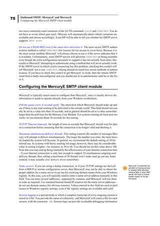 75 Outbound SMTP: MercuryC and MercuryE
Configuring the MercuryE SMTP client module
two most commonly-used variations of the AUTH command, LOGIN and CRAM-MD5. You do
not have to worry which gets used - Mercury will automatically detect which variations are
available and choose accordingly. Your ISP will be able to tell you whether his SMTP server
supports SMTP AUTH.
Do not use CRAM-MD5 even if the smart host advertises it The most secure SMTP authen-
tication method is called CRAM-MD5 (for reasons far too arcane to cover here). Because it is
the most secure method, MercuryC will always choose to use it if the server indicates that it
is available. Unfortunately, some SMTP servers will advertise CRAM-MD5 as being available
even though the extra configuration necessary to support it has not actually been done: this
results in MercuryC attempting to authenticate using a method that will never actually work.
If the SMTP server to which you're connecting has this problem, checking this control will
tell MercuryC not to use CRAM-MD5, relying instead on much less secure methods of authen-
tication. If you have to check this control to get MercuryC to work, then the remote SMTP
smart host is badly misconfigured, and you should rant at its administrator until he or she fix-
es it.
Configuring the MercuryE SMTP client module
MercuryE is typically much easier to configure than MercuryC, since it usually derives the
information it needs to operate directly from your Windows workstation.
Poll the queue every X seconds (poll) The interval at which MercuryE should wake up and
see if there is any mail waiting to be delivered to the outside world. This field should not usu-
ally be set to a value less than 10 seconds, and in general should be set to a value somewhat
larger than the poll time for the Mercury Core Module. For systems running on local area net-
works we recommend about 30 seconds for this setting.
TCP/IP Timeout (timeout) the length of time in seconds that MercuryE should wait for data
on a connection before assuming that the connection is no longer valid and aborting it.
Maximum simultaneous delivery threads This setting controls the number of messages Mer-
cury will attempt to deliver simultaneously. The larger the number you enter, the more heav-
ily loaded the system will become. In general, we recommend the default setting of 10 for
normal use. In systems with heavy mailing list usage, however, there may be considerable
value in setting it higher - for instance, to 30 or 40. You should not set this value above 100.
Note that you may end up being limited by the effectiveness of your Internet connection here
– if your Internet connection is only fast enough to support 10 simultaneous outgoing mail
delivery threads, then setting a maximum of 20 threads won’t make mail go out any faster
(indeed, it may actually slow delivery down somewhat).
Name servers If you are using a dialup connection, or if your TCP/IP settings are derived
from a DHCP or similar configuration server, then MercuryE may not be able to obtain the
proper address for a name server it can use for resolving domain names from your Windows
registry. In this case, you will typically need to enter a name server address manually in this
field. You can enter several addresses,. separated by commas, and MercuryE will use them
in order as required. Use standard Internet dotted IP notation for the name server addresses –
do not use domain names (for obvious reasons). Values entered in this field are used in pref-
erence to Windows registry settings, even if the registry settings are available and valid.
Session logging is a special mode in which a complete transcript of every outgoing session is
stored in a file. You provide the name of a directory, and MercuryE will create a file for each
session, with the extension .ME. Session logs can provide invaluable debugging information
MercuryE is extremely de-
pendent on having access
to reliable DNS services.
Using a flaky or slow DNS
server will have a consid-
erable impact on its per-
formance.
 