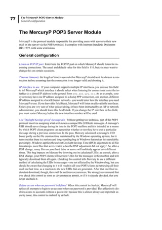 77 The MercuryP POP3 Server Module
General configuration
The MercuryP POP3 Server Module
MercuryP is the protocol module responsible for providing users with access to their new
mail on the server via the POP3 protocol. It complies with Internet Standards Document
RFC1939, with some extensions.
General configuration
Listen on TCP/IP port Enter here the TCP/IP port on which MercuryP should listen for in-
coming connections. The usual and default value for this field is 110, but you may want to
change this on certain occasions.
Timeout (timeout) the length of time in seconds that MercuryP should wait for data on a con-
nection before assuming that the connection is no longer valid and aborting it.
IP Interface to use If your computer supports multiple IP interfaces, you can use this field
to tell MercuryP which interface it should select when listening for connections: enter the in-
terface as a dotted IP address in the general form www.xxx.yyy.zzz. As an example, your
system may have one IP address assigned to a dialup PPP connection, and another, different
IP address assigned to a local Ethernet network - you would enter here the interface you need
MercuryP to use. If you leave this field blank, MercuryP will listen on all available interfaces.
Unless you are very sure of what you are doing, or have been instructed by an ISP or network
administrator, you should leave this field blank. If you change the IP interface in this field,
you must restart Mercury before the new interface number will be used.
Use 'Daylight Savings-proof' message IDs Without getting too technical, part of the POP3
protocol involves assigning what are known as unique IDs (UIDs) to messages. A message's
UID should never change during its time in the POP3 mailbox and it is intended as a means
by which POP3 client programs can remember whether or not they have seen a particular
message during a previous connection. In the past, Mercury calculated a message's UID
based partly on the file creation time maintained by the Windows operating system, but it
turns out that there is a serious and long-standing bug in Windows that makes this unreliable:
put simply, Windows applies the current Daylight Savings Time (DST) adjustment to all file
timestamps, even files that were created when the DST adjustment did not apply! So, after a
DST change, many files on your hard drive or server will suddenly appear have different
times. This bug impacts on Mercury by throwing out its calculated UIDs: as a result, after a
DST change, your POP3 clients will see new UIDs for the messages in the mailbox and will
typically download them all again. Checking this control tells Mercury to use a different
method of calculating the UIDs for messages - one not affected by the Windows bug, but you
should be aware that changing to it will result in all your POP3 clients re-retrieving all their
mail one last time, as a reaction to the new UIDs that are generated. After that one final re-
dundant download, though, there will be no future occurrences. We strongly recommend that
you check this control as soon as circumstances permit, or if it is already checked, that you
never uncheck it.
Refuse access when no password is defined When this control is checked, MercuryP will
refuse all attempts to login to an account where no password is provided. This effectively dis-
ables access to accounts without a password: because this is almost always an important se-
curity issue, this control is enabled by default.
 