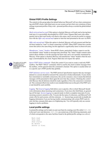 78
The MercuryP POP3 Server Module
General configuration
Global POP3 Profile Settings
The controls in this group adjust the default behaviour MercuryP will use when communicat-
ing with POP3 clients. Individual users on your system can have their own variations of these
settings in personal profiles if they wish – personal profiles always override the global default
settings.
Mark retrieved mail as read If this option is checked, Mercury will mark mail as having been
read once it is successfully downloaded by a POP3 client. Pegasus Mail users who subse-
quently look at their mail locally will observe this status, and it can also be useful in conjunc-
tion with the Offer only unread mail option to limit the mail presented to the user via POP3.
Offer only unread mail When this option is checked, Mercury will only present mail that has
not been marked as “read” to clients connecting via POP3. Many POP3 clients have mecha-
nisms that achieve the same thing, but this approach is significantly faster in almost all cases.
Manufacture “status” headers Some POP3 clients, particularly Eudora, expect to see the
non-standard “status” header in messages they download. The “status” header contains infor-
mation about whether or not the message has been read, and is not normally maintained by
Mercury. If this option is checked, Mercury will manufacture “status” headers when the mes-
sage is downloaded by the client. Pegasus Mail does not require this option.
Ignore POP3 delete commands Check this control if you want to create a read-only POP3
mailbox. The POP3 “DELE” command, which is used by the client to delete messages from
the mailbox, will be ignored when this command is checked. This option is usually better set
in a specific user’s POP3 profile than globally.
POP3 deletions survive resets The POP3 protocol specification requires that any messages
deleted in a session should be restored if the connection is broken abnormally: if your clients
have intermittent or unreliable connections, this can be a nuisance, since it means that deleted
messages will be presented to them again the next time they connect. Checking this control
tells Mercury that all deletions should be made regardless of how the connection is terminat-
ed. This command effectively results in non-standard behaviour on the part of the POP3 serv-
er and should be used carefully.
Logging The General logging field allows you to specify a file in which MercuryP should
write information about incoming mail connections. If you leave this field blank, no general
log will be kept. Session logging is a special mode in which a complete transcript of every
incoming session is stored in a file. You provide the name of a directory, and MercuryP will
create a file for each session, with the extension .MP. Session logs can provide invaluable de-
bugging information if you are having trouble communicating with certain POP3 mail cli-
ents, but they consume disk space at a frightening rate. You will typically only use session
logging to resolve problems.
Local profile settings
Local profile settings can be made on a per-user basis by creating a text file called POP3.PRO
in the user's new mail directory. POP3.PRO can contain any of the following statements, each
of which corresponds to the same facilities found in the global profile settings (see above):
Mark read
Show read
Show status
No delete
Delete is final
This option can be useful
on mailboxes such as
helpdesk mailboxes,
where deletion of mail is
undesirable.
 