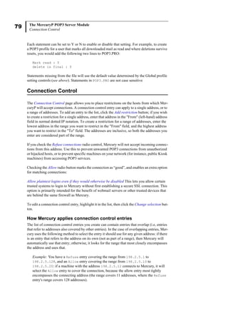 79 The MercuryP POP3 Server Module
Connection Control
Each statement can be set to Y or N to enable or disable that setting. For example, to create
a POP3 profile for a user that marks all downloaded mail as read and where deletions survive
resets, you would add the following two lines to POP3.PRO:
Mark read : Y
delete is final : Y
Statements missing from the file will use the default value determined by the Global profile
setting controls (see above). Statements in POP3.PRO are not case sensitive
Connection Control
The Connection Control page allows you to place restrictions on the hosts from which Mer-
curyP will accept connections. A connection control entry can apply to a single address, or to
a range of addresses. To add an entry to the list, click the Add restriction button; if you wish
to create a restriction for a single address, enter that address in the "From" (left-hand) address
field in normal dotted IP notation. To create a restriction for a range of addresses, enter the
lowest address in the range you want to restrict in the "From" field, and the highest address
you want to restrict in the "To" field. The addresses are inclusive, so both the addresses you
enter are considered part of the range.
If you check the Refuse connections radio control, Mercury will not accept incoming connec-
tions from this address. Use this to prevent unwanted POP3 connections from unauthorized
or hijacked hosts, or to prevent specific machines on your network (for instance, public Kiosk
machines) from accessing POP3 services.
Checking the Allow radio button marks the connection as “good”, and enables an extra option
for matching connections:
Allow plaintext logins even if they would otherwise be disabled This lets you allow certain
trusted systems to login to Mercury without first establishing a secure SSL connection. This
option is primarily intended for the benefit of webmail servers or other trusted devices that
are behind the same firewall as Mercury.
To edit a connection control entry, highlight it in the list, then click the Change selection but-
ton.
How Mercury applies connection control entries
The list of connection control entries you create can contain entries that overlap (i.e, entries
that refer to addresses also covered by other entries). In the case of overlapping entries, Mer-
cury uses the following method to select the entry it should use for any given address: if there
is an entry that refers to the address on its own (not as part of a range), then Mercury will
automatically use that entry; otherwise, it looks for the range that most closely encompasses
the address and uses that.
Example: You have a Refuse entry covering the range from 198.2.5.1 to
198.2.5.128, and an Allow entry covering the range from 198.2.5.10 to
198.2.5.20: if a machine with the address 198.2.5.12 connects to Mercury, it will
select the Allow entry to cover the connection, because the allow entry most tightly
encompasses the connecting address (the range covers 11 addresses, where the Refuse
entry's range covers 128 addresses).
 