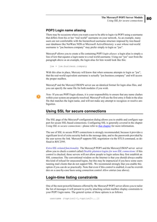 80
The MercuryP POP3 Server Module
Using SSL for secure connections
POP3 Login name aliasing
There may be occasions where you want a user to be able to login via POP3 using a username
that differs from his or her “real world” username on your network. As an example, many
users are not comfortable with the hierarchical username structure imposed by tree-based
user databases like NetWare NDS or Microsoft ActiveDirectory: a user whose real-world
username is “joe.business.company” may prefer simply to login as “joe”.
MercuryP allows you to create a file containing POP3 login aliases: a login alias is simply a
line of text that equates a login name to a real world username. Using our “joe” user from the
paragraph above as an example, the login alias for him would look like this:
joe = joe.business.company
With this alias in place, Mercury will know that when someone attempts to login as “joe”,
that the real-world equivalent username is actually “joe.business.company” and will access
the proper mailbox.
MercuryP and the MercuryI IMAP4 server use an identical format for login alias files, and
you can specify the same file for both modules if you wish.
Note: If you use POP3 login aliases, it is your responsibility to ensure that any name clashes
within your system are properly-resolved. MercuryP will use the first entry it finds in the alias
file that matches the login name, and will not make any attempt to recognize or resolve am-
biguities.
Using SSL for secure connections
The SSL page of the MercuryP configuration dialog allows you to enable and configure sup-
port for secure SSL-based connections. Configuring SSL is generally covered in the chapter
Using SSL to secure connections - please refer to that chapter for more information.
The use of SSL to secure POP3 connections is strongly recommended, because it provides a
significant level of extra security both to the message data, and to the passwords provided by
the user across the link. MercuryP supports SSL negotiation via the STLS command, as de-
fined in RFC2595.
Extra SSL-related functionality The MercuryP POP3 and the MercuryI IMAP server server
allow you to check a control called Disable plaintext logins for non-SSL connections: if this
control is checked, these servers will not allow people to login unless they first establish an
SSL connection. The conventional wisdom on the Internet is that you should always enable
this kind of refusal for unsecured logins, but this may be impractical if you have some users
running mail clients that do not support SSL. We recommend strongly that you enable this
option if you can do so practically. Note that even if this control is enabled, it can be overrid-
den on a case-by-case basis using connection control Allow entries (see above).
Login-time listing constraints
One of the most powerful features offerred by the MercuryP POP3 server allows you to tailor
the list of messages it will present to you by attaching certain mailbox display constraints to
your POP3 login name. The general syntax of these options is as follows
username (<option1>[,<option2>...])
 