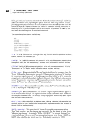 81 The MercuryP POP3 Server Module
Login-time listing constraints
that is, you enter your username as normal, then the list of constraint options you want to use
in brackets after the name, separating the options from each other using commas. This ap-
proach (appending the constraint to the username) means that it should be possible to use this
feature on any POP3-capable client that you can use to connect to Mercury, and should be
especially useful to people using low-capacity devices such as cellphones or PDAs to read
their mail, or when using slow or unreliable connections.
The constraint options that are available are:
NEW
UNREAD
URGENT
FROM=<expression>
SUBJECT=<expression>
SHOW=<expression>
OMIT=<expression>
SINCE=<date-time>
NEW The NEW constraint tells MercuryP to list only files that were not present in the mail-
box the last time you connected to it.
UNREAD The UNREAD constraint tells MercuryP to list only files that are not marked as
having been read (note that downloading a message via POP3 implicitly marks it as read)
URGENT The URGENT constraint tells Mercury to list only messages that have a "Priority",
"Importance" or "X-Priority" header indicating that the message is urgent.
FROM=<expr> This constraint tells MercuryP that it should only list messages where the
"From" field matches the expression you supply. If the expression contains an '@' sign, then
the comparison is performed only on the address portion of the field; if no '@' is present, the
comparison is performed only on the textual embellishments of the field (such as the personal
name). The expression can contain any Mercury regular expression characters and need not
contain the "From:" text or be enclosed in '*' closure markers.
SUBJECT=<expr> This constraint does much the same as the "From" constraint except that
it acts on the "Subject" field of the message.
SHOW=<expr> This constraint allows you to define a regular expression that is applied to
all the headers of the message. The expression should usually contain the entire header text
including the header keyword. The message is only displayed in the mail drop if the expres-
sion matches at least one header.
OMIT=<expr> This constraint is the opposite of the "SHOW" constraint: the expression you
supply is applied to every header in the message and if any header matches, the message is
omitted from the maildrop listing.
SINCE=<date-time> This constraint tells MercuryP to consider only messages whose
"Date" field contains a later date than the one you specify. The date should be in the format
"dd mmm yyyy hh:mm" - for example, "20 Jan 2008 12:30". You can omit the time if you
wish, in which case 0:01am is used. You can specify a timezone in the format +XXXX or -
XXXX at the end of the date-time if you wish - the default if you do not is +0000.
 