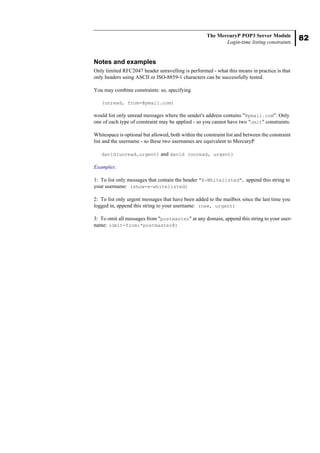 82
The MercuryP POP3 Server Module
Login-time listing constraints
Notes and examples
Only limited RFC2047 header unravelling is performed - what this means in practice is that
only headers using ASCII or ISO-8859-1 characters can be successfully tested.
You may combine constraints: so, specifying
(unread, from=@pmail.com)
would list only unread messages where the sender's address contains "@pmail.com". Only
one of each type of constraint may be applied - so you cannot have two "omit" constraints.
Whitespace is optional but allowed, both within the constraint list and between the constraint
list and the username - so these two usernames are equivalent to MercuryP
david(unread,urgent) and david (unread, urgent)
Examples:
1: To list only messages that contain the header "X-Whitelisted", append this string to
your username: (show=x-whitelisted)
2: To list only urgent messages that have been added to the mailbox since the last time you
logged in, append this string to your username: (new, urgent)
3: To omit all messages from "postmaster" at any domain, append this string to your user-
name: (omit=from:*postmaster@)
 