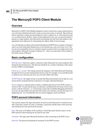 83 The MercuryD POP3 Client Module
Overview
The MercuryD POP3 Client Module
Overview
MercuryD is a POP3 Client Module designed to retrieve mail from as many remote hosts as
you wish and to distribute that mail to users on your local system or network. MercuryD can
retrieve mail from a remote account and deliver it all to a single user, or, if the remote account
is a so-called Domain Mailbox, where all mail addressed to any user at a specific domain is
placed in a single mailbox, then MercuryD can distribute the mail from that mailbox to the
appropriate local addressees by interrogating the address fields of each message.
You will typically use MercuryD instead of the MercuryS SMTP Server module in situations
where you want intermittent dialup access to the Internet (say, once every hour or so). The
two are not incompatible, however, and there may be occasions where you might want to load
both modules. MercuryD is unique to Mercury/32 – there is no equivalent of this module in
the NLM version of Mercury.
Basic configuration
Work directory Enter here a path to a directory where MercuryD can create temporary files
during the download process. The directory should be on a volume with plenty of free space
(at least 15MB is recommended).
Check every x seconds This setting controls the frequency with which MercuryD should go
through the list of accounts checking them for new mail. For example, if you want MercuryD
to check for new mail once per hour, you will enter 3600 in this field.
TCP/IP Timeout the length of time in seconds that MercuryD should wait for data on a con-
nection before assuming that the connection is no longer valid and aborting it.
Session logging is a special mode in which a complete transcript of every POP3 session is
stored in a file. You provide the name of a directory, and MercuryD will create a file for each
session, with the extension .MD. Session logs can provide invaluable debugging information
if you are having trouble receiving mail from certain sites, but they consume disk space at a
frightening rate. You will typically only use session logging to resolve problems.
POP3 account information
This section contains the login information for each account MercuryD is to check for new
mail. Each entry consists of a host, a username, a password, and the name of the local user
who should receive the mail from the account.
Host The name or IP address of the machine to which MercuryD should connect via the
POP3 protocol when checking the account for new mail.
Username The login name MercuryD should use when connecting to the POP3 server.
Password The password matching the username for the POP3 account
Usernames and pass-
words are stored in an en-
crypted format, but even
so, we still recommend
that you secure the ma-
chine where Mercury
runs.
 