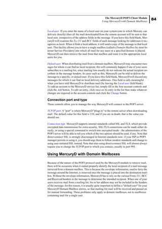 84
The MercuryD POP3 Client Module
Using MercuryD with Domain Mailboxes
Local user If you enter the name of a local user on your system (one to which Mercury can
delivery directly) then all the mail downloaded from the remote account will be sent to that
local user, irrespective of the address fields in the message. If you leave this field blank, Mer-
curyD will examine the To, CC and BCC fields of each message looking for addresses it rec-
ognizes as local. When it finds a local address, it will send a copy of the message to that local
user. This facility allows you to have a single mailbox (called a Domain Mailbox by most In-
ternet Service Providers) into which all mail for any users at a specified domain is placed;
MercuryD can then retrieve the mail from that mailbox and route it to the appropriate local
users for you.
Default user When distributing mail from a domain mailbox, MercuryD may encounter mes-
sages for whom it can find no local recipient; this will commonly happen if one of your users
subscribes to a mailing list, since mailing lists usually do not indicate the actual recipient an-
ywhere in the message headers. In cases such as this, MercuryD can be told to deliver the
message to a specific, or default user. If you leave this field blank, MercuryD will discard any
messages for which it can find no local delivery addresses. This field is only meaningful
when you have told MercuryD to distribute mail (by leaving the Local user field blank).
To add an account to the MercuryD service list, simply fill in the four account controls and
click the Add button. To edit an entry, click once on its entry in the list then make whatever
changes are required in the account controls and click the Change button.
Connection port and type
These controls allow you to manage the way MercuryD will connect to the POP3 server.
TCP/IP port A "port" is where MercuryD "plugs in" to the remote server when downloading
mail. The default value for this field is 110, and if you are in doubt, that is the value you
should use.
Connection type MercuryD supports internet standards called SSL and TLS, which provide
encrypted data transmission for extra security. SSL/TLS connections can be made either di-
rectly, or using a special command to switch into encrypted mode - the administrator of the
POP3 server will be able to tell you which of the two options should be used, if any. Note that
direct-connect SSL is strongly discouraged in Internet standards now: if your ISP or POP3
manager persists in using it, you should urge them to follow modern standards and change to
using user-initiated SSL instead. Note that sites using direct-connect SSL will almost always
require you to change the TCP/IP port to which you connect, usually to port 995.
Using MercuryD with Domain Mailboxes
Because of the nature of the POP3 protocol used by the MercuryD module to retrieve mail,
there will be occasions when it cannot properly identify the local recipient of a mail message
retrieved from a domain mailbox. This is because the envelope information, used to ferry the
message around the Internet, is removed once the message is placed into the destination mail-
box. Without the envelope information, MercuryD has to rely on the various From, CC, BCC
and Received headers in the message to determine the intended recipient. When one of your
users receives mail from a mailing list, his or her address may not be included in the headers
of the message: for this reason, it is usually quite important to define a "default user" for your
MercuryD Domain Mailbox entries, so that mailing list mail will be received and passed on
for manual forwarding. These problems only apply to domain mailboxes, not to mailboxes
containing mail for a single user.
 