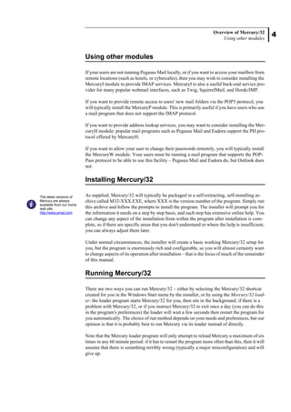 4
Overview of Mercury/32
Using other modules
Using other modules
If your users are not running Pegasus Mail locally, or if you want to access your mailbox from
remote locations (such as hotels, or cybercafes), then you may wish to consider installing the
MercuryI module to provide IMAP services. MercuryI is also a useful back-end service pro-
vider for many popular webmail interfaces, such as Twig, SquirrelMail, and Horde/IMP.
If you want to provide remote access to users' new mail folders via the POP3 protocol, you
will typically install the MercuryP module. This is primarily useful if you have users who use
a mail program that does not support the IMAP protocol.
If you want to provide address lookup services, you may want to consider installing the Mer-
curyH module: popular mail programs such as Pegasus Mail and Eudora support the PH pro-
tocol offered by MercuryH.
If you want to allow your user to change their passwords remotely, you will typically install
the MercuryW module. Your users must be running a mail program that supports the POP-
Pass protocol to be able to use this facility – Pegasus Mail and Eudora do, but Outlook does
not.
Installing Mercury/32
As supplied, Mercury/32 will typically be packaged in a self-extracting, self-installing ar-
chive called M32-XXX.EXE, where XXX is the version number of the program. Simply run
this archive and follow the prompts to install the program. The installer will prompt you for
the information it needs on a step by step basis, and each step has extensive online help. You
can change any aspect of the installation from within the program after installation is com-
plete, so if there are specific areas that you don't understand or where the help is insufficient,
you can always adjust them later.
Under normal circumstances, the installer will create a basic working Mercury/32 setup for
you, but the program is enormously rich and configurable, so you will almost certainly want
to change aspects of its operation after installation – that is the focus of much of the remainder
of this manual.
Running Mercury/32
There are two ways you can run Mercury/32 – either by selecting the Mercury/32 shortcut
created for you in the Windows Start menu by the installer, or by using the Mercury/32 load-
er: the loader program starts Mercury/32 for you, then sits in the background; if there is a
problem with Mercury/32, or if you instruct Mercury/32 to exit once a day (you can do this
in the program's preferences) the loader will wait a few seconds then restart the program for
you automatically. The choice of run method depends on your needs and preferences, but our
opinion is that it is probably best to run Mercury via its loader instead of directly.
Note that the Mercury loader program will only attempt to reload Mercury a maximum of six
times in any 60 minute period: if it has to restart the program more often than this, then it will
assume that there is something terribly wrong (typically a major misconfiguration) and will
give up.
The latest versions of
Mercury are always
available from our home
web site,
http://www.pmail.com
 