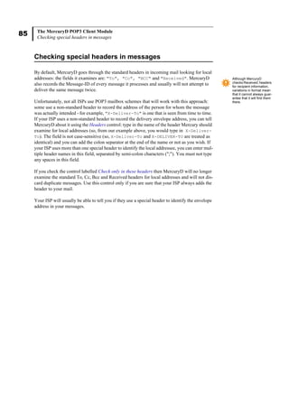 85 The MercuryD POP3 Client Module
Checking special headers in messages
Checking special headers in messages
By default, MercuryD goes through the standard headers in incoming mail looking for local
addresses: the fields it examines are: "To", "Cc", "BCC" and "Received". MercuryD
also records the Message-ID of every message it processes and usually will not attempt to
deliver the same message twice.
Unfortunately, not all ISPs use POP3 mailbox schemes that will work with this approach:
some use a non-standard header to record the address of the person for whom the message
was actually intended - for example, "X-Deliver-To" is one that is seen from time to time.
If your ISP uses a non-standard header to record the delivery envelope address, you can tell
MercuryD about it using the Headers control: type in the name of the header Mercury should
examine for local addresses (so, from our example above, you would type in X-Deliver-
To). The field is not case-sensitive (so, X-Deliver-To and X-DELIVER-TO are treated as
identical) and you can add the colon separator at the end of the name or not as you wish. If
your ISP uses more than one special header to identify the local addressee, you can enter mul-
tiple header names in this field, separated by semi-colon characters (";"). You must not type
any spaces in this field.
If you check the control labelled Check only in these headers then MercuryD will no longer
examine the standard To, Cc, Bcc and Received headers for local addresses and will not dis-
card duplicate messages. Use this control only if you are sure that your ISP always adds the
header to your mail.
Your ISP will usually be able to tell you if they use a special header to identify the envelope
address in your messages.
Although MercuryD
checks Received: headers
for recipient information,
variations in format mean
that it cannot always guar-
antee that it will find them
there.
 