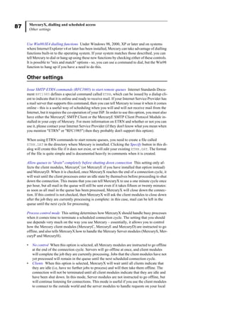 87 MercuryX, dialling and scheduled access
Other settings
Use Win98/IE4 dialling functions Under Windows 98, 2000, XP or later and on systems
where Internet Explorer v4 or later has been installed, Mercury can take advantage of dialling
functions built-in to the operating system. If your system matches those described, you can
tell Mercury to dial or hang up using these new functions by checking either of these controls.
It is possible to "mix and match" options - so, you can use a command to dial, but the Win98
function to hang up if you have a need to do this.
Other settings
Issue SMTP ETRN commands (RFC1985) to start remote queues Internet Standards Docu-
ment RFC1985 defines a special command called ETRN, which can be issued by a dialup cli-
ent to indicate that it is online and ready to receive mail. If your Internet Service Provider has
a mail server that supports this command, then you can tell Mercury to issue it when it comes
online - this is a useful way of scheduling when you will and will not receive mail from the
Internet, but it requires the co-operation of your ISP. In order to use this option, you must also
have either the MercuryC SMTP Client or the MercuryE SMTP Client Protocol Module in-
stalled in your copy of Mercury. For more information on ETRN and whether or not you can
use it, please contact your Internet Service Provider (if they don't know what you mean when
you mention "ETRN" or "RFC1985") then they probably don't support this option).
When using ETRN commands to start remote queues, you need to create a file called
ETRN.DAT in the directory where Mercury is installed. Clicking the Specify button in this di-
alog will create this file if it does not exist, or will edit your existing ETRN.DAT. The format
of the file is quite simple and is documented heavily in comments when it is created.
Allow queues to "drain" completely before shutting down connection This setting only af-
fects the client modules, MercuryC (or MercuryE if you have installed that option instead)
and MercuryD. When it is checked, once MercuryX reaches the end of a connection cycle, it
will wait until the client processes enter an idle state by themselves before proceeding to shut
down the connection. This means that you can tell MercuryX to use a one minute cycle once
per hour, but all mail in the queue will still be sent even if it takes fifteen or twenty minutes:
as soon as all mail in the queue has been processed, MercuryX will close down the connec-
tion. If this control is not checked, then MercuryX will ask the client modules to close down
after the job they are currently processing is complete: in this case, mail can be left in the
queue until the next cycle for processing.
Process control mode This setting determines how MercuryX should handle busy processes
when it comes time to terminate a scheduled connection cycle. The setting that you should
use depends very much on the way you use Mercury – essentially, it allows you to control
how the Mercury client modules (MercuryC, MercuryE and MercuryD) are instructed to go
offline, and also tells MercuryX how to handle the Mercury Server modules (MercuryS, Mer-
curyP and MercuryH).
• No control When this option is selected, all Mercury modules are instructed to go offline
at the end of the connection cycle. Servers will go offline at once, and client modules
will complete the job they are currently processing. Jobs that the client modules have not
yet processed will remain in the queue until the next scheduled connection cycle.
• Clients When this option is selected, MercuryX will wait until all clients indicate that
they are idle (i.e, have no further jobs to process) and will then take them offline. The
connection will not be terminated until all client modules indicate that they are idle and
have been shut down. In this mode, Server modules are not instructed to go offline, but
will continue listening for connections. This mode is useful if you use the client modules
to connect to the outside world and the server modules to handle requests on your local
 